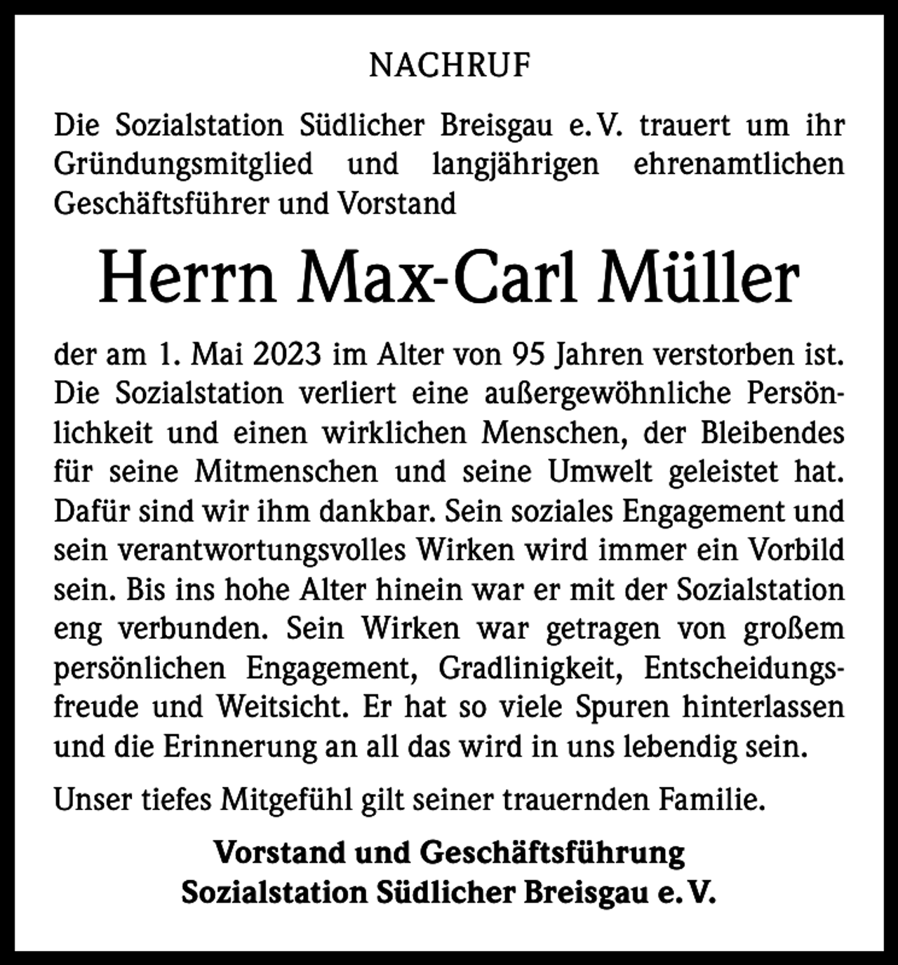 <p>NACHRUF<br />Die Sozialstation Südlicher Breisgau e. V. trauert um ihr<br />Gründungsmitglied und langjährigen ehrenamtlichen<br />­Geschäftsführer und Vorstand</p><p>Herrn Max-Carl Müller<br />der am 1. Mai 2023 im Alter von 95 Jahren verstorben ist.<br />Die Sozialstation verliert eine außergewöhnliche Persönlichkeit und einen wirklichen Menschen, der Bleibendes<br />für seine Mitmenschen und seine Umwelt geleistet hat.<br />­Dafür sind wir ihm dankbar. Sein soziales Engagement und<br />sein verantwortungsvolles Wirken wird immer ein Vorbild<br />sein. Bis ins hohe Alter hinein war er mit der Sozialstation<br />eng verbunden. Sein Wirken war getragen von großem<br />persönlichen Engagement, Gradlinigkeit, Entscheidungs­<br />freude und Weitsicht. Er hat so viele Spuren hinterlassen<br />und die Erinnerung an all das wird in uns lebendig sein.<br />Unser tiefes Mitgefühl gilt seiner trauernden Familie.<br />Vorstand und Geschäftsführung<br />Sozialstation Südlicher Breisgau e. V.</p>