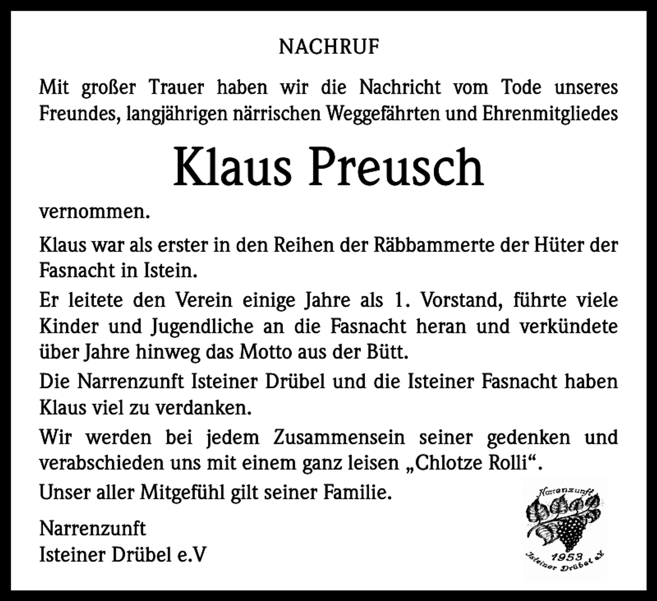 <p>NACHRUF<br />Mit großer Trauer haben wir die Nachricht vom Tode unseres<br />Freundes, langjährigen närrischen Weggefährten und Ehrenmitgliedes</p><p>Klaus Preusch</p><p>vernommen.<br />Klaus war als erster in den Reihen der Räbbammerte der Hüter der<br />Fasnacht in Istein.<br />Er leitete den Verein einige Jahre als 1. Vorstand, führte viele<br />Kinder und Jugendliche an die Fasnacht heran und verkündete<br />über Jahre hinweg das Motto aus der Bütt.<br />Die Narrenzunft Isteiner Drübel und die Isteiner Fasnacht haben<br />Klaus viel zu verdanken.<br />Wir werden bei jedem Zusammensein seiner gedenken und<br />verabschieden uns mit einem ganz leisen „Chlotze Rolli“.<br />Unser aller Mitgefühl gilt seiner Familie.<br />Narrenzunft<br />Isteiner Drübel e.V</p>