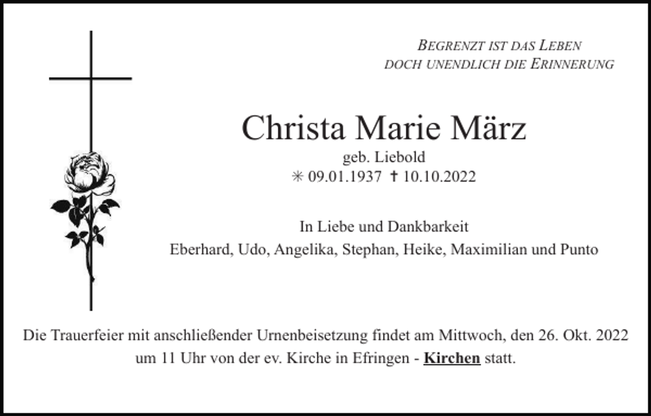 <p>BEGRENZT IST DAS LEBEN<br />DOCH UNENDLICH DIE ERINNERUNG</p><p>Christa Marie März<br />geb. Liebold<br />✳ 09.01.1937 ✝ 10.10.2022<br />In Liebe und Dankbarkeit<br />Eberhard, Udo, Angelika, Stephan, Heike, Maximilian und Punto</p><p>Die Trauerfeier mit anschließender Urnenbeisetzung findet am Mittwoch, den 26. Okt. 2022<br />um 11 Uhr von der ev. Kirche in Efringen - Kirchen statt.</p>