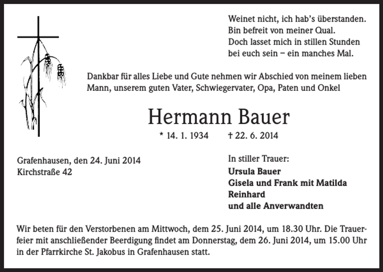 <p>Weinet nicht, ich hab’s überstanden.<br />Bin befreit von meiner Qual.<br />Doch lasset mich in stillen Stunden<br />bei euch sein – ein manches Mal.<br />Dankbar für alles Liebe und Gute nehmen wir Abschied von meinem lieben<br />Mann, unserem guten Vater, Schwiegervater, Opa, Paten und Onkel</p><p>Hermann Bauer<br />* 14. 1. 1934</p><p>Grafenhausen, den 24. Juni 2014<br />Kirchstraße 42</p><p>† 22. 6. 2014</p><p>In stiller Trauer:<br />Ursula Bauer<br />Gisela und Frank mit Matilda<br />Reinhard<br />und alle Anverwandten</p><p>Wir beten für den Verstorbenen am Mittwoch, dem 25. Juni 2014, um 18.30 Uhr. Die Trauerfeier mit anschließender Beerdigung findet am Donnerstag, dem 26. Juni 2014, um 15.00 Uhr<br />in der Pfarrkirche St. Jakobus in Grafenhausen statt.</p>