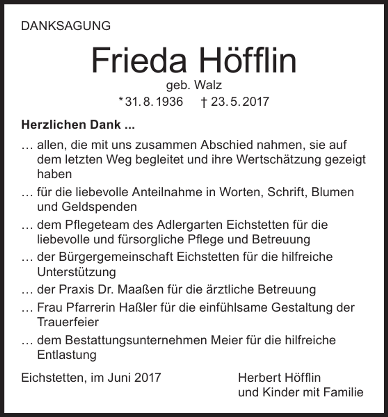 <p>DANKSAGUNG</p><p>Frieda Höfflin<br />geb. Walz<br />* 31. 8. 1936 † 23. 5. 2017</p><p>Herzlichen Dank ...<br />… allen, die mit uns zusammen Abschied nahmen, sie auf<br />dem letzten Weg begleitet und ihre Wertschätzung gezeigt<br />haben<br />… für die liebevolle Anteilnahme in Worten, Schrift, Blumen<br />und Geldspenden<br />… dem Pflegeteam des Adlergarten Eichstetten für die<br />liebevolle und fürsorgliche Pflege und Betreuung<br />… der Bürgergemeinschaft Eichstetten für die hilfreiche<br />Unterstützung<br />… der Praxis Dr. Maaßen für die ärztliche Betreuung<br />… Frau Pfarrerin Haßler für die einfühlsame Gestaltung der<br />Trauerfeier<br />… dem Bestattungsunternehmen Meier für die hilfreiche<br />Entlastung<br />Eichstetten, im Juni 2017 Herbert Höfflin<br />und Kinder mit Familie</p>