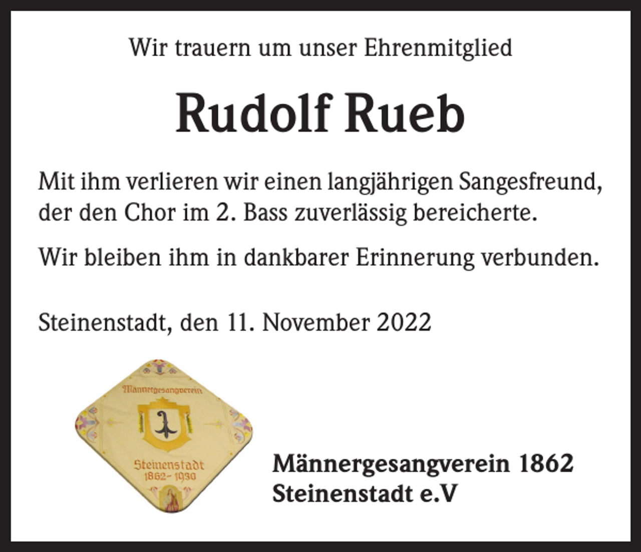 <p>Wir trauern um unser Ehrenmitglied</p><p>Rudolf Rueb<br />Mit ihm verlieren wir einen langjährigen Sangesfreund,<br />der den Chor im 2. Bass zuverlässig bereicherte.<br />Wir bleiben ihm in dankbarer Erinnerung verbunden.<br />Steinenstadt, den 11. November 2022</p><p>Männergesangverein 1862<br />Steinenstadt e.V</p>