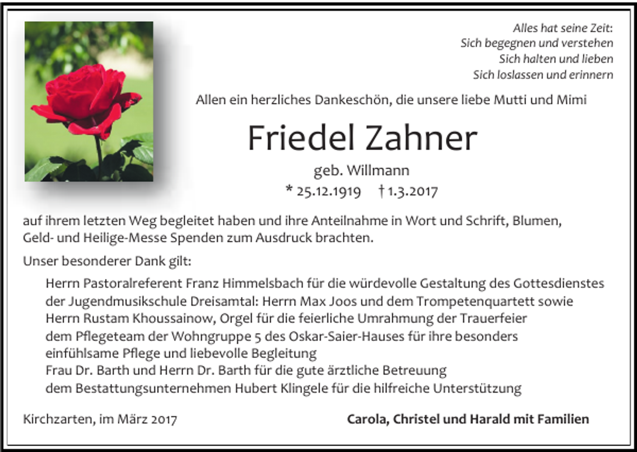 <p>Alles hat seine Zeit:<br />Sich begegnen und verstehen<br />Sich halten und lieben<br />Sich loslassen und erinnern</p><p>Allen ein herzliches Dankeschön, die unsere liebe Mutti und Mimi</p><p>Friedel Zahner<br />geb. Willmann<br />* 25.12.1919 † 1.3.2017</p><p>auf ihrem letzten Weg begleitet haben und ihre Anteilnahme in Wort und Schrift, Blumen,<br />Geld- und Heilige-Messe Spenden zum Ausdruck brachten.<br />Unser besonderer Dank gilt:<br />Herrn Pastoralreferent Franz Himmelsbach für die würdevolle Gestaltung des Gottesdienstes<br />der Jugendmusikschule Dreisamtal: Herrn Max Joos und dem Trompetenquartett sowie<br />Herrn Rustam Khoussainow, Orgel für die feierliche Umrahmung der Trauerfeier<br />dem Pflegeteam der Wohngruppe 5 des Oskar-Saier-Hauses für ihre besonders<br />einfühlsame Pflege und liebevolle Begleitung<br />Frau Dr. Barth und Herrn Dr. Barth für die gute ärztliche Betreuung<br />dem Bestattungsunternehmen Hubert Klingele für die hilfreiche Unterstützung<br />Kirchzarten, im März 2017</p><p>Carola, Christel und Harald mit Familien</p>