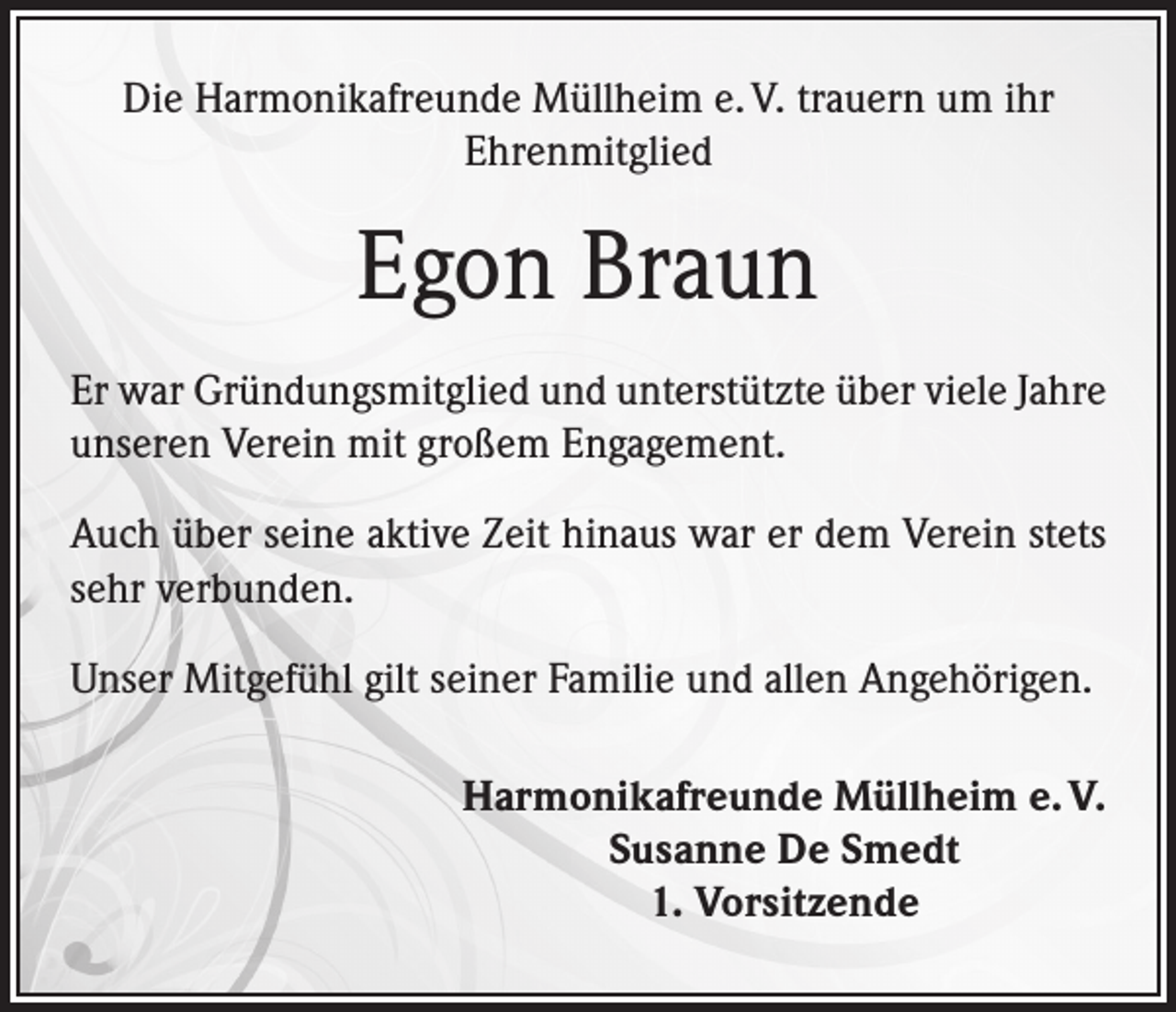 <p>Die Harmonikafreunde Müllheim e. V. trauern um ihr<br />Ehrenmitglied</p><p>Egon Braun<br />Er war Gründungsmitglied und unterstützte über viele Jahre<br />unseren Verein mit großem Engagement.<br />Auch über seine aktive Zeit hinaus war er dem Verein stets<br />sehr verbunden.<br />Unser Mitgefühl gilt seiner Familie und allen Angehörigen.<br />Harmonikafreunde Müllheim e. V.<br />Susanne De Smedt<br />1. Vorsitzende</p>