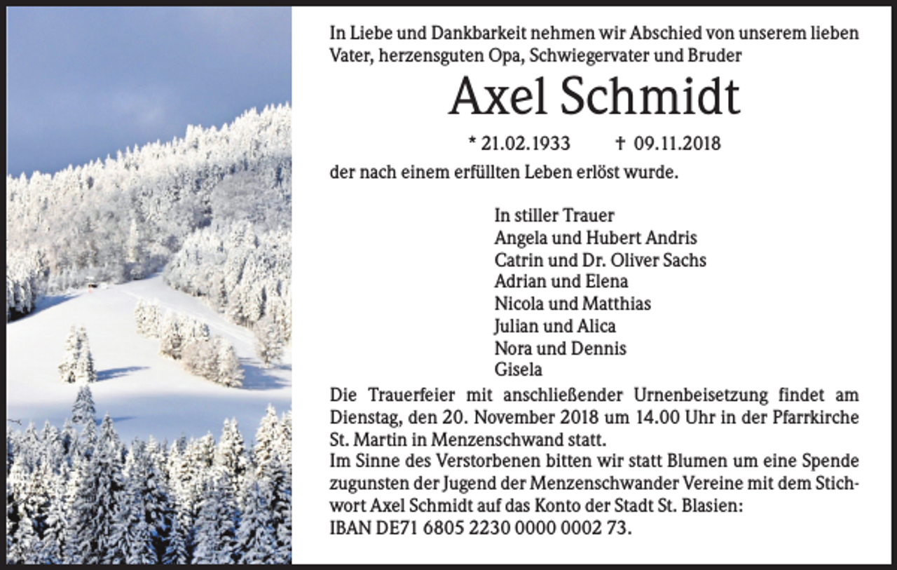 <p>In Liebe und Dankbarkeit nehmen wir Abschied von unserem lieben<br />Vater, herzensguten Opa, Schwiegervater und Bruder</p><p>Axel Schmidt<br />* 21.02.1933<br />† 09.11.2018<br />der nach einem erfüllten Leben erlöst wurde.<br />In stiller Trauer<br />Angela und Hubert Andris<br />Catrin und Dr. Oliver Sachs<br />Adrian und Elena<br />Nicola und Matthias<br />Julian und Alica<br />Nora und Dennis<br />Gisela<br />Die Trauerfeier mit anschließender Urnenbeisetzung findet am<br />Dienstag, den 20. November 2018 um 14.00 Uhr in der Pfarrkirche<br />St. Martin in Menzenschwand statt.<br />Im Sinne des Verstorbenen bitten wir statt Blumen um eine Spende<br />zugunsten der Jugend der Menzenschwander Vereine mit dem Stichwort Axel Schmidt auf das Konto der Stadt St. Blasien:<br />IBAN DE71 6805 2232 73.</p>