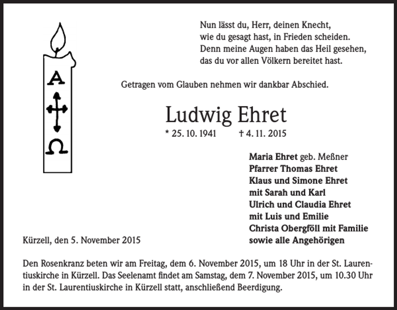 <p>Nun lässt du, Herr, deinen Knecht,<br />wie du gesagt hast, in Frieden scheiden.<br />Denn meine Augen haben das Heil gesehen,<br />das du vor allen Völkern bereitet hast.<br />Getragen vom Glauben nehmen wir dankbar Abschied.</p><p>Ludwig Ehret</p><p>* 25. 10. 1941</p><p>Kürzell, den 5. November 2015</p><p>† 4. 11. 2015<br />Maria Ehret geb. Meßner<br />Pfarrer Thomas Ehret<br />Klaus und Simone Ehret<br />mit Sarah und Karl<br />Ulrich und Claudia Ehret<br />mit Luis und Emilie<br />Christa Obergföll mit Familie<br />sowie alle Angehörigen</p><p>Den Rosenkranz beten wir am Freitag, dem 6. November 2015, um 18 Uhr in der St. Laurentiuskirche in Kürzell. Das Seelenamt findet am Samstag, dem 7. November 2015, um 10.30 Uhr<br />in der St. Laurentiuskirche in Kürzell statt, anschließend Beerdigung.</p>