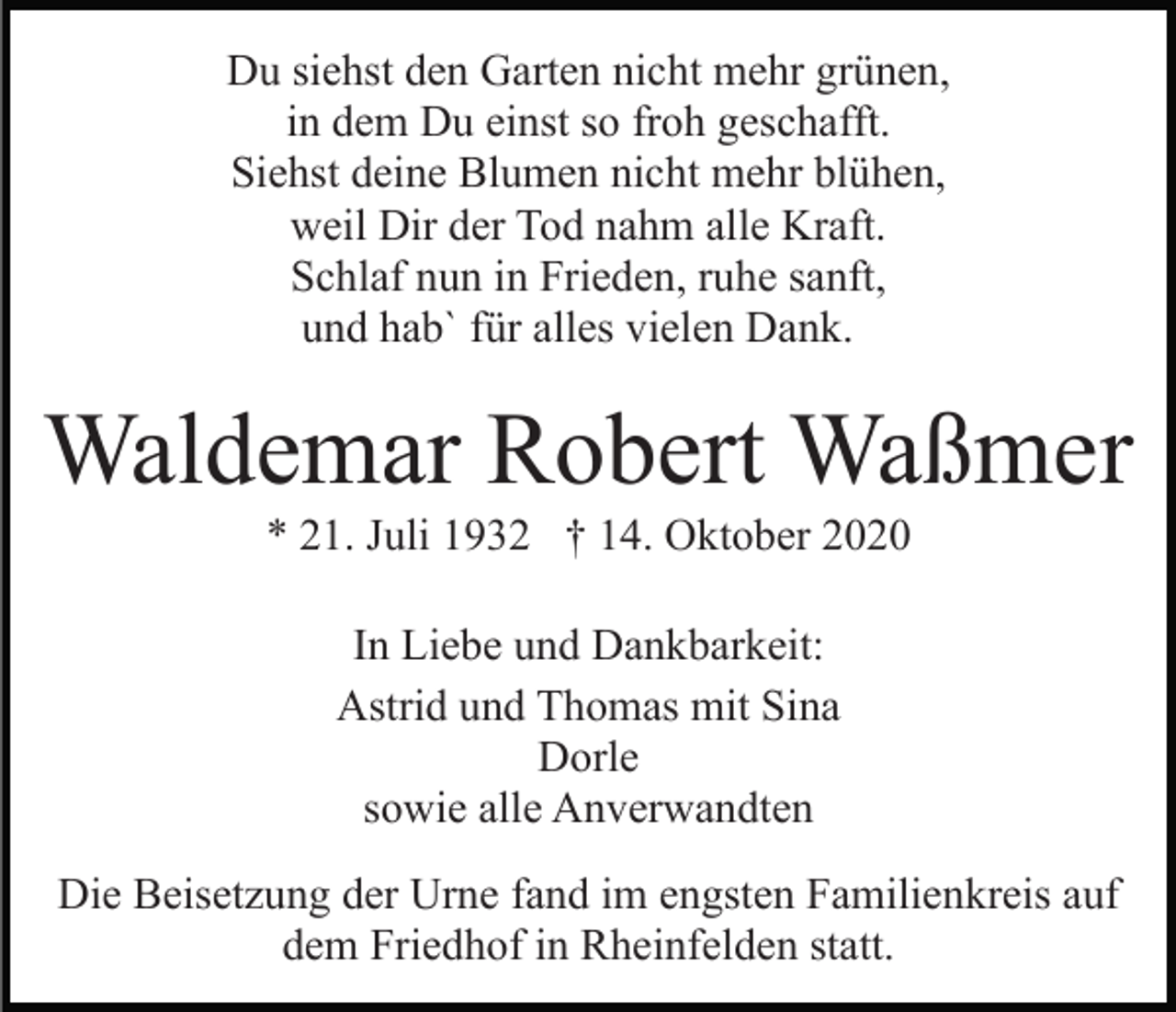 <p>Du siehst den Garten nicht mehr grünen,<br />in dem Du einst so froh geschafft.<br />Siehst deine Blumen nicht mehr blühen,<br />weil Dir der Tod nahm alle Kraft.<br />Schlaf nun in Frieden, ruhe sanft,<br />und hab` für alles vielen Dank.</p><p>Waldemar Robert Waßmer<br />* 21. Juli 1932 † 14. Oktober 2020<br />In Liebe und Dankbarkeit:<br />Astrid und Thomas mit Sina<br />Dorle<br />sowie alle Anverwandten<br />Die Beisetzung der Urne fand im engsten Familienkreis auf<br />dem Friedhof in Rheinfelden statt.</p>