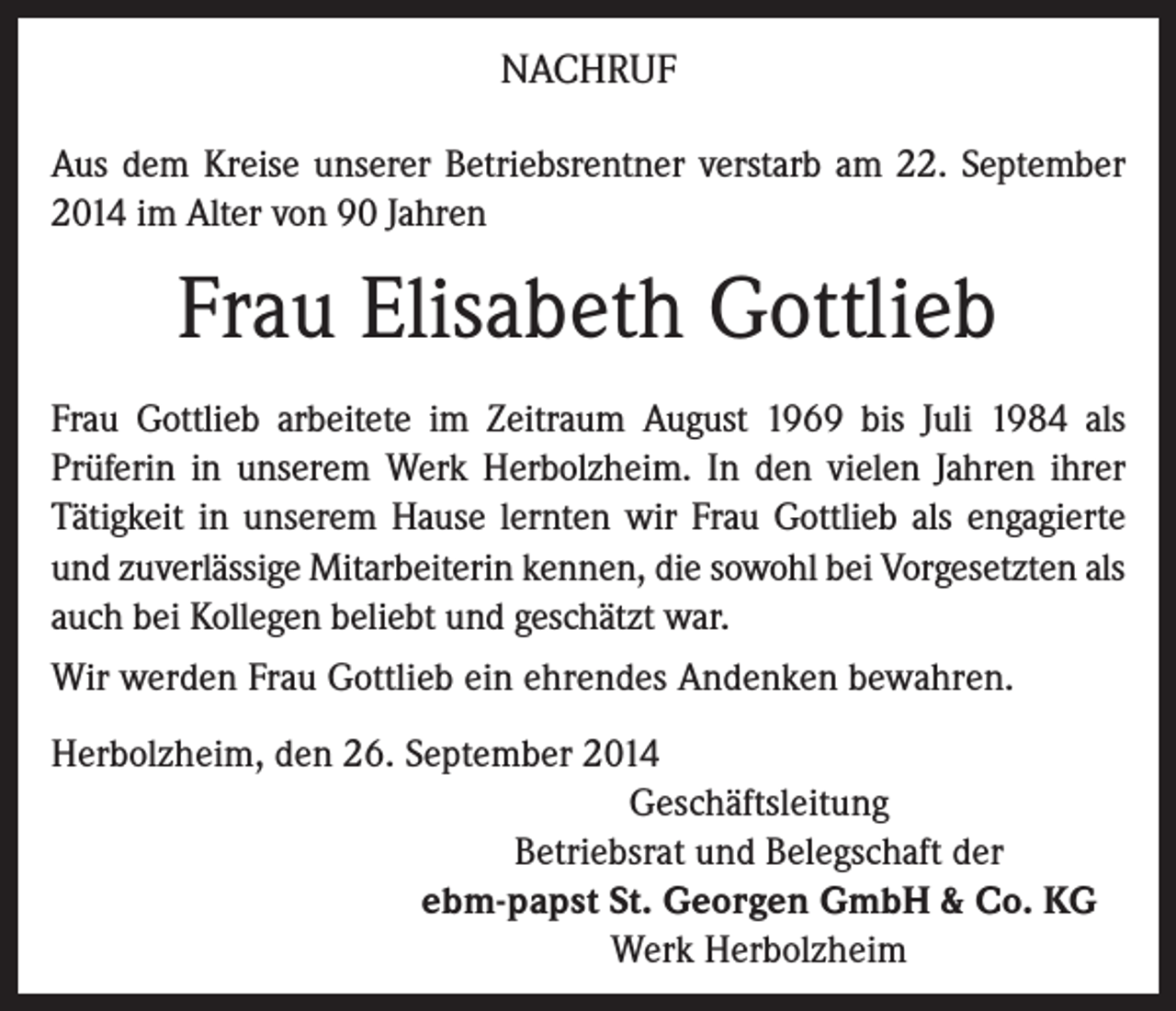 <p>NACHRUF<br />Aus dem Kreise unserer Betriebsrentner verstarb am 22. September<br />2014 im Alter von 90 Jahren</p><p>Frau Elisabeth Gottlieb<br />Frau Gottlieb arbeitete im Zeitraum August 1969 bis Juli 1984 als<br />­Prüferin in unserem Werk Herbolzheim. In den vielen Jahren ihrer<br />Tätigkeit in unserem Hause lernten wir Frau Gottlieb als engagierte<br />und zuverlässige Mitarbeiterin kennen, die sowohl bei Vorgesetzten als<br />auch bei Kollegen beliebt und geschätzt war.<br />Wir werden Frau Gottlieb ein ehrendes Andenken bewahren.<br />Herbolzheim, den 26. September 2014<br />Geschäftsleitung<br />Betriebsrat und Belegschaft der<br />ebm-papst St. Georgen GmbH &amp; Co. KG<br />Werk Herbolzheim</p>
