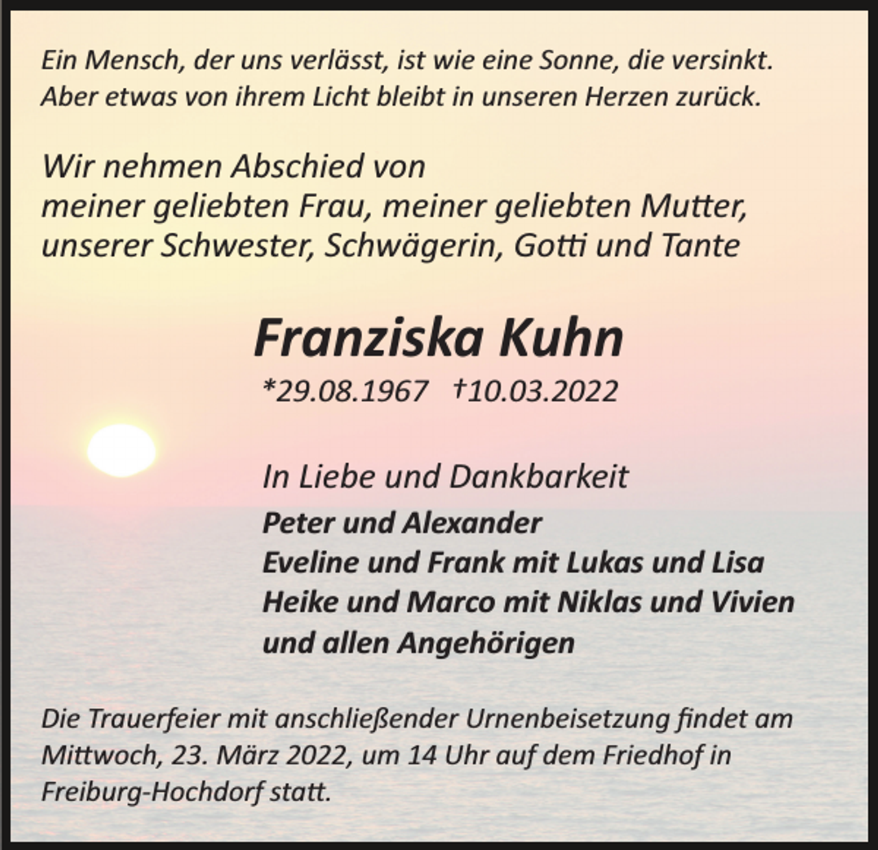 <p>Ein Mensch, der uns verlässt, ist wie eine Sonne, die versinkt.<br />Aber etwas von ihrem Licht bleibt in unseren Herzen zurück.</p><p>Wir nehmen Abschied von<br />meiner geliebten Frau, meiner geliebten Mu�er,<br />unserer Schwester, Schwägerin, Go� und Tante</p><p>Franziska Kuhn<br />*29.08.1967 †10.03.2022</p><p>In Liebe und Dankbarkeit<br />Peter und Alexander<br />Eveline und Frank mit Lukas und Lisa<br />Heike und Marco mit Niklas und Vivien<br />und allen Angehörigen<br />Die Trauerfeier mit anschließender Urnenbeisetzung ﬁndet am<br />Mi�woch, 23. März 2022, um 14 Uhr auf dem Friedhof in<br />Freiburg­Hochdorf sta�.</p>