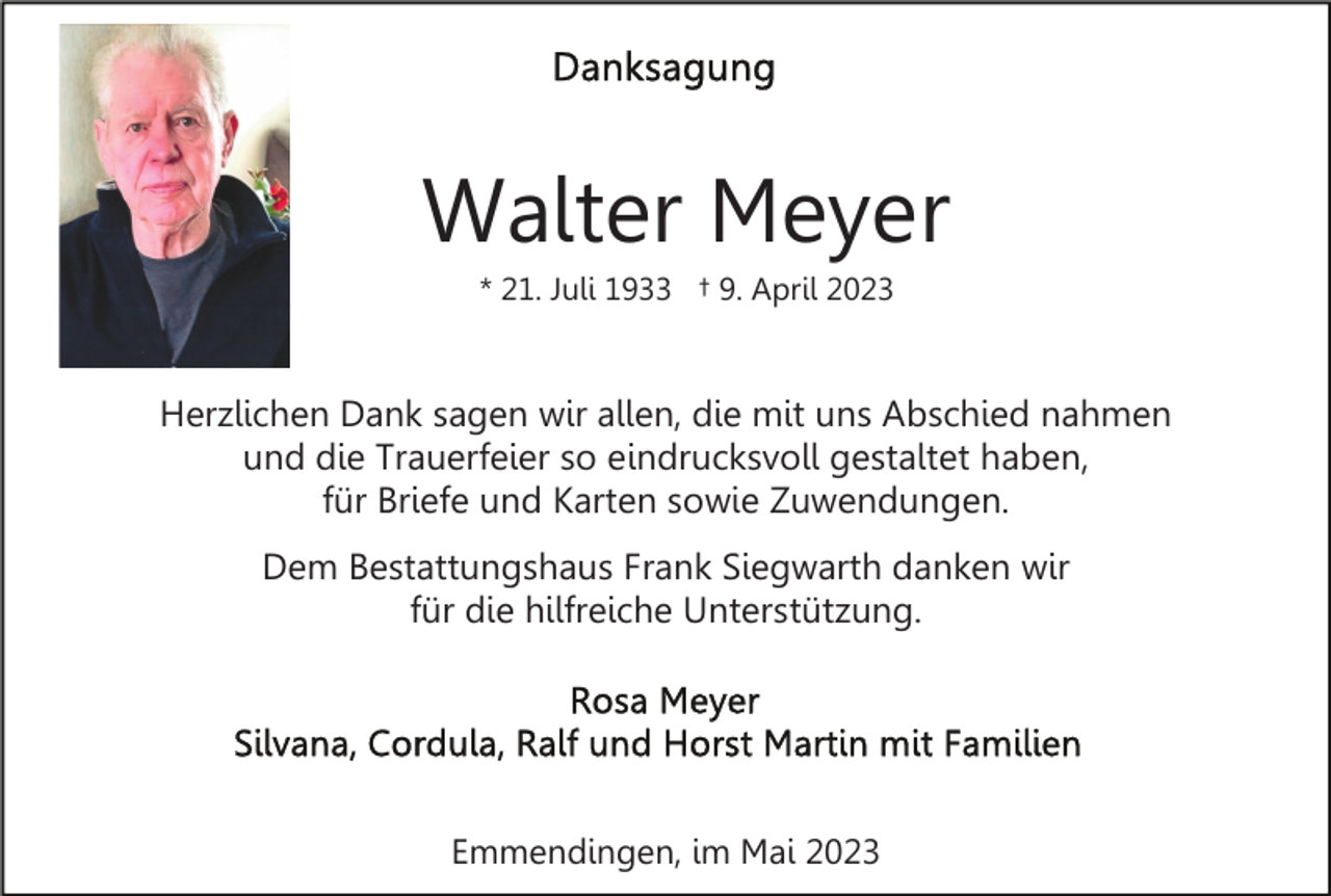 <p>Walter Meyer<br />* 21. Juli 1933 † 9. April 2023</p><p>Herzlichen Dank sagen wir allen, die mit uns Abschied nahmen<br />und die Trauerfeier so eindrucksvoll gestaltet haben,<br />für Briefe und Karten sowie Zuwendungen.<br />Dem Bestattungshaus Frank Siegwarth danken wir<br />für die hilfreiche Unterstützung.</p><p>Emmendingen, im Mai 2023</p>