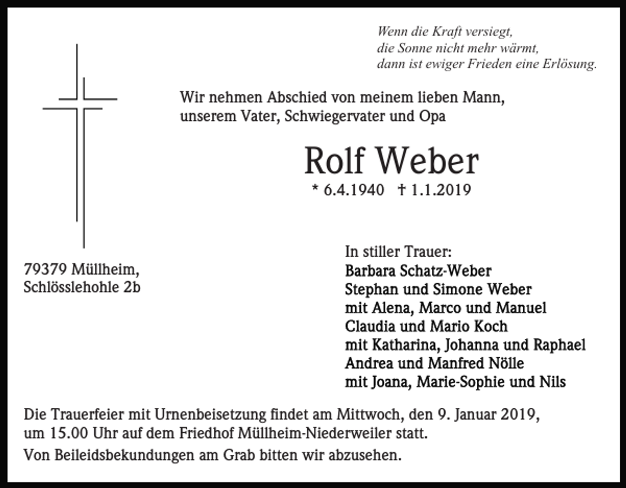 <p>Wenn die Kraft versiegt,<br />die Sonne nicht mehr wärmt,<br />dann ist ewiger Frieden eine Erlösung.</p><p>Wir nehmen Abschied von meinem lieben Mann,<br />unserem Vater, Schwiegervater und Opa</p><p>Rolf Weber<br />* 6.4.1940 † 1.1.2019</p><p>In stiller Trauer:<br />79379 Müllheim,<br />Schlösslehohle 2b</p><p>Die Trauerfeier mit Urnenbeisetzung findet am Mittwoch, den 9. Januar 2019,<br />um 15.00 Uhr auf dem Friedhof Müllheim-Niederweiler statt.<br />Von Beileidsbekundungen am Grab bitten wir abzusehen.</p>