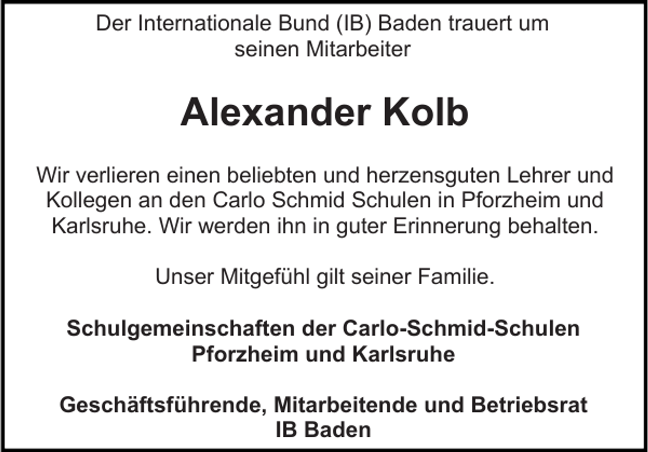 <p>Der Internationale Bund (IB) Baden trauert um<br />seinen Mitarbeiter</p><p>Alexander Kolb<br />Wir verlieren einen beliebten und herzensguten Lehrer und<br />Kollegen an den Carlo Schmid Schulen in Pforzheim und<br />Karlsruhe. Wir werden ihn in guter Erinnerung behalten.<br />Unser Mitgefühl gilt seiner Familie.<br />Schulgemeinschaften der Carlo-Schmid-Schulen<br />Pforzheim und Karlsruhe<br />Geschäftsführende, Mitarbeitende und Betriebsrat<br />IB Baden</p>