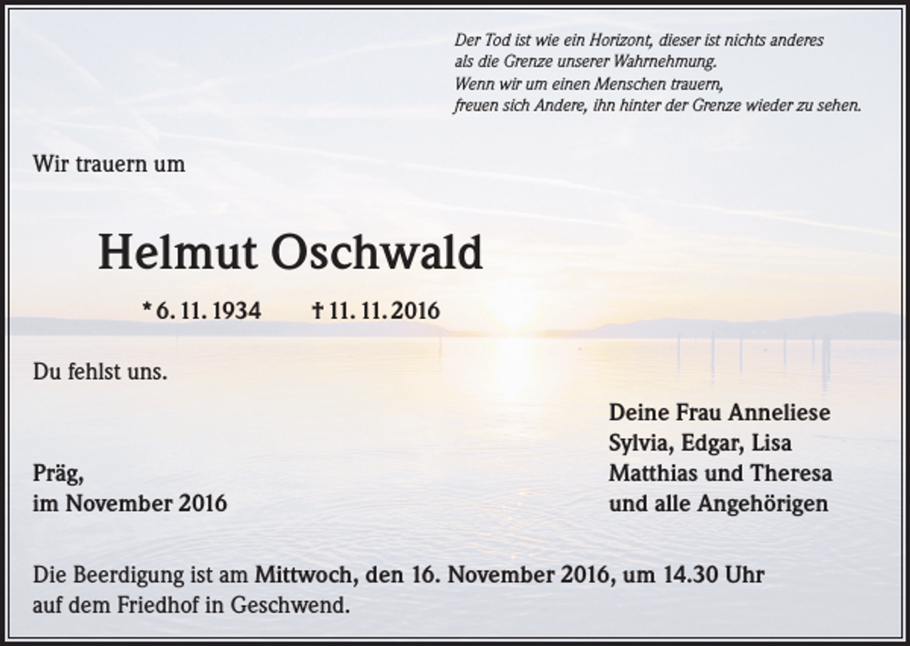 <p>Der Tod ist wie ein Horizont, dieser ist nichts anderes<br />als die Grenze unserer Wahrnehmung.<br />Wenn wir um einen Menschen trauern,<br />freuen sich Andere, ihn hinter der Grenze wieder zu sehen.</p><p>Wir trauern um</p><p>Helmut Oschwald<br />* 6. 11. 1934</p><p>† 11. 11. 2016</p><p>Du fehlst uns.</p><p>Präg,<br />im November 2016</p><p>Deine Frau Anneliese<br />Sylvia, Edgar, Lisa<br />Matthias und Theresa<br />und alle Angehörigen</p><p>Die Beerdigung ist am Mittwoch, den 16. November 2016, um 14.30 Uhr<br />auf dem Friedhof in Geschwend.</p>