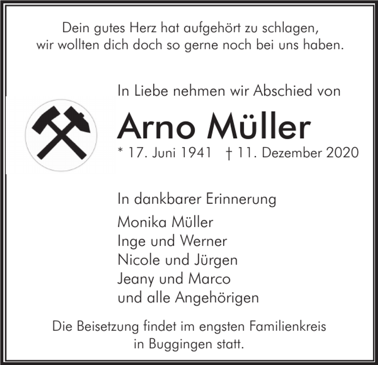 <p>Dein gutes Herz hat aufgehört zu schlagen,<br />wir wollten dich doch so gerne noch bei uns haben.</p><p>In Liebe nehmen wir Abschied von</p><p>Arno Müller</p><p>* 17. Juni 1941 † 11. Dezember 2020</p><p>In dankbarer Erinnerung<br />Monika Müller<br />Inge und Werner<br />Nicole und Jürgen<br />Jeany und Marco<br />und alle Angehörigen<br />Die Beisetzung findet im engsten Familienkreis<br />in Buggingen statt.</p>