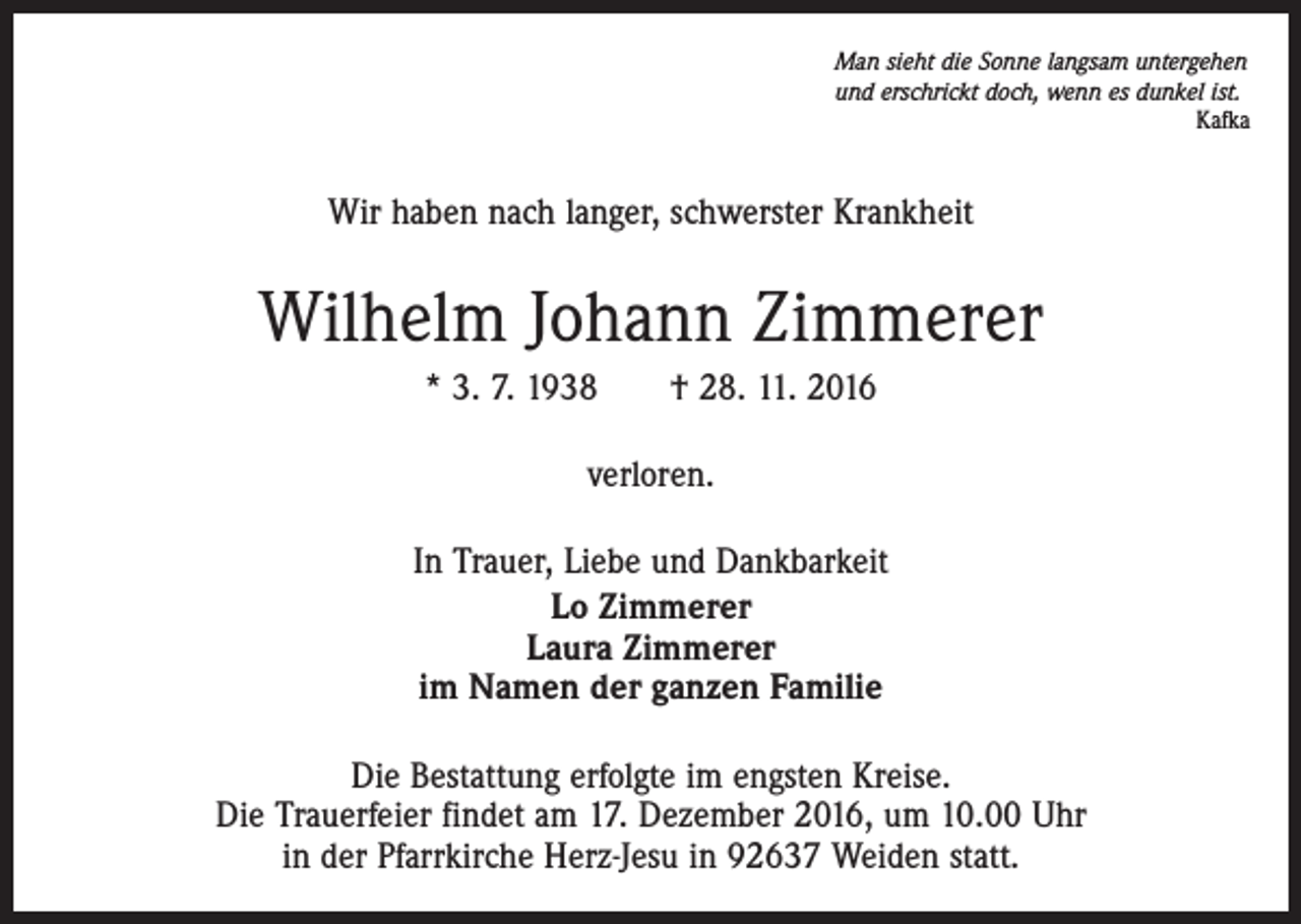 <p>Man sieht die Sonne langsam untergehen<br />und erschrickt doch, wenn es dunkel ist.<br />Kafka</p><p>Wir haben nach langer, schwerster Krankheit</p><p>Wilhelm Johann Zimmerer<br />* 3. 7. 1938 † 28. 11. 2016<br />verloren.<br />In Trauer, Liebe und Dankbarkeit<br />Lo Zimmerer<br />Laura Zimmerer<br />im Namen der ganzen Familie<br />Die Bestattung erfolgte im engsten Kreise.<br />Die Trauerfeier findet am 17. Dezember 2016, um 10.00 Uhr<br />in der Pfarrkirche Herz-Jesu in 92637 Weiden statt.</p>