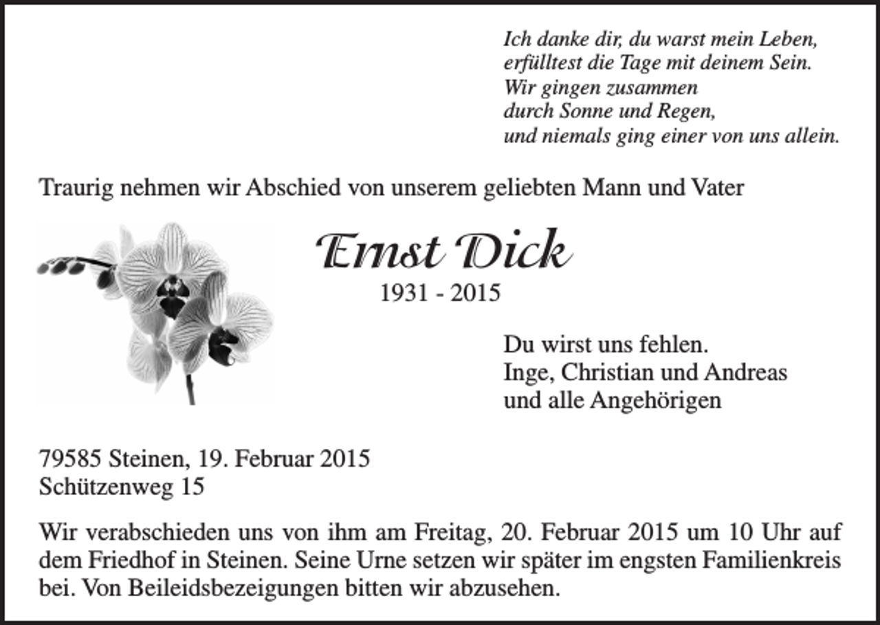 <p>Ich danke dir, du warst mein Leben,<br />erfülltest die Tage mit deinem Sein.<br />Wir gingen zusammen<br />durch Sonne und Regen,<br />und niemals ging einer von uns allein.</p><p>Traurig nehmen wir Abschied von unserem geliebten Mann und Vater</p><p>Ernst Dick<br />1931 - 2015</p><p>Du wirst uns fehlen.<br />Inge, Christian und Andreas<br />und alle Angehörigen<br />79585 Steinen, 19. Februar 2015<br />Schützenweg 15<br />Wir verabschieden uns von ihm am Freitag, 20. Februar 2015 um 10 Uhr auf<br />dem Friedhof in Steinen. Seine Urne setzen wir später im engsten Familienkreis<br />bei. Von Beileidsbezeigungen bitten wir abzusehen.</p>