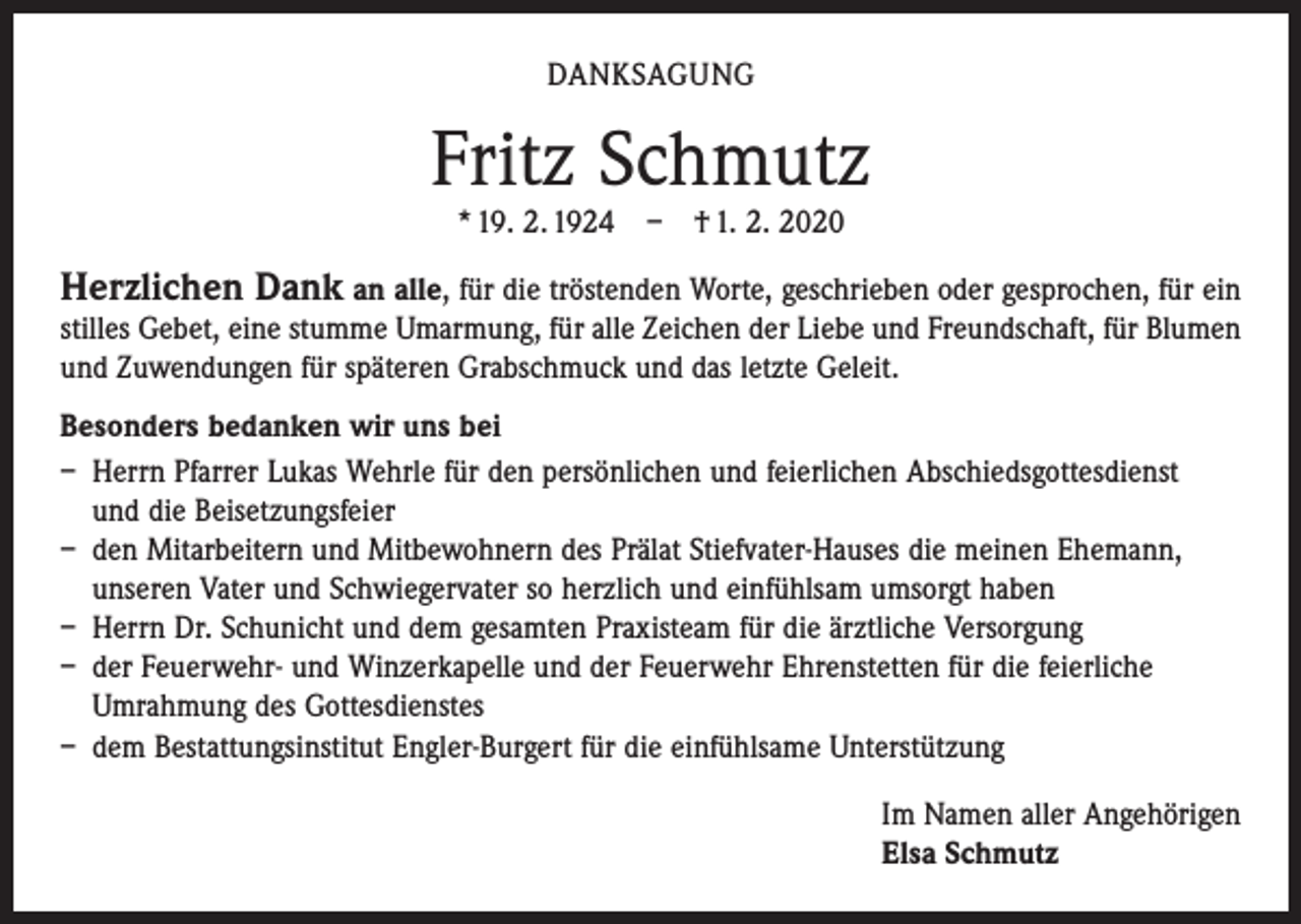 <p>DANKSAGUNG</p><p>Fritz Schmutz<br />* 19. 2. 1924 – † 1. 2. 2020</p><p>Herzlichen Dank an alle, für die tröstenden Worte, geschrieben oder gesprochen, für ein</p><p>stilles Gebet, eine stumme Umarmung, für alle Zeichen der Liebe und Freundschaft, für Blumen<br />und Zuwendungen für späteren Grabschmuck und das letzte Geleit.<br />Besonders bedanken wir uns bei<br />– Herrn Pfarrer Lukas Wehrle für den persönlichen und feierlichen Abschiedsgottesdienst<br />und die Beisetzungsfeier<br />– den Mitarbeitern und Mitbewohnern des Prälat Stiefvater-Hauses die meinen Ehemann,<br />unseren Vater und Schwiegervater so herzlich und einfühlsam umsorgt haben<br />– Herrn Dr. Schunicht und dem gesamten Praxisteam für die ärztliche Versorgung<br />– der Feuerwehr- und Winzerkapelle und der Feuerwehr Ehrenstetten für die feierliche<br />Umrahmung des Gottesdienstes<br />– dem Bestattungsinstitut Engler-Burgert für die einfühlsame Unterstützung<br />Im Namen aller Angehörigen<br />Elsa Schmutz</p>