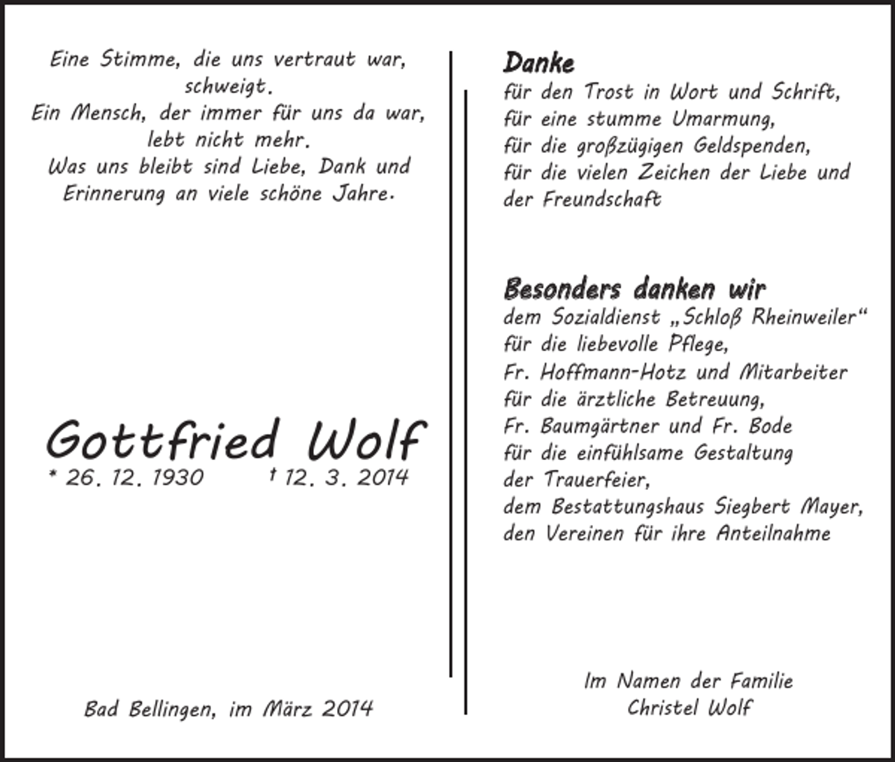 <p>Eine Stimme, die uns vertraut war,<br />schweigt.<br />Ein Mensch, der immer für uns da war,<br />lebt nicht mehr.<br />Was uns bleibt sind Liebe, Dank und<br />Erinnerung an viele schöne Jahre.</p><p>Danke<br />für<br />für<br />für<br />für<br />der</p><p>den Trost in Wort und Schrift,<br />eine stumme Umarmung,<br />die großzügigen Geldspenden,<br />die vielen Zeichen der Liebe und<br />Freundschaft</p><p>Besonders danken wir</p><p>Gottfried<br />Wolf<br />* 26 12 1930 † 12 3 2014<br />.</p><p>.</p><p>.</p><p>.</p><p>Bad Bellingen, im März 2014</p><p>dem Sozialdienst „Schloß Rheinweiler“<br />für die liebevolle Pflege,<br />Fr. Hoffmann-Hotz und Mitarbeiter<br />für die ärztliche Betreuung,<br />Fr. Baumgärtner und Fr. Bode<br />für die einfühlsame Gestaltung<br />der Trauerfeier,<br />dem Bestattungshaus Siegbert Mayer,<br />den Vereinen für ihre Anteilnahme</p><p>Im Namen der Familie<br />Christel Wolf</p>