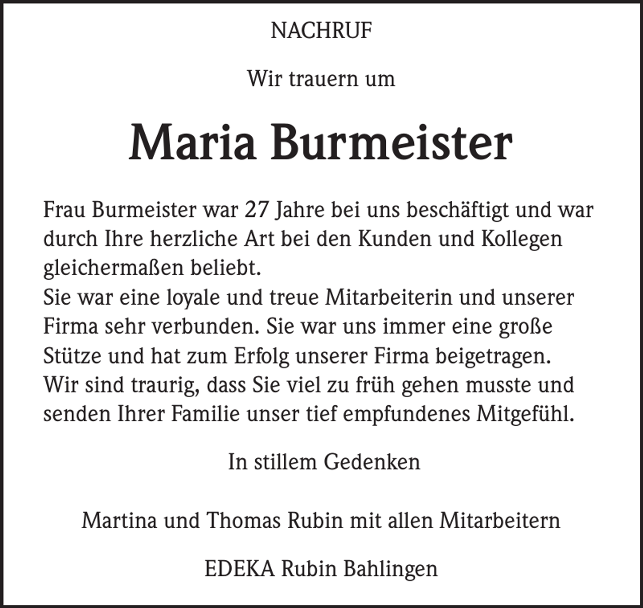 <p>NACHRUF<br />Wir trauern um</p><p>Maria Burmeister<br />Frau Burmeister war 27 Jahre bei uns beschäftigt und war<br />durch Ihre herzliche Art bei den Kunden und Kollegen<br />gleichermaßen beliebt.<br />Sie war eine loyale und treue Mitarbeiterin und unserer<br />Firma sehr verbunden. Sie war uns immer eine große<br />Stütze und hat zum Erfolg unserer Firma beigetragen.<br />Wir sind traurig, dass Sie viel zu früh gehen musste und<br />senden Ihrer Familie unser tief empfundenes Mitgefühl.<br />In stillem Gedenken<br />Martina und Thomas Rubin mit allen Mitarbeitern<br />EDEKA Rubin Bahlingen</p>