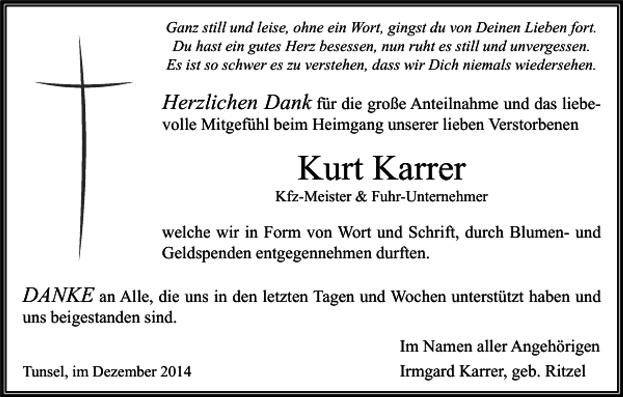 <p>Ganz still und leise, ohne ein Wort, gingst du von Deinen Lieben fort.<br />Du hast ein gutes Herz besessen, nun ruht es still und unvergessen.<br />Es ist so schwer es zu verstehen, dass wir Dich niemals wiedersehen.</p><p>Herzlichen Dank für die große Anteilnahme und das liebevolle Mitgefühl beim Heimgang unserer lieben Verstorbenen</p><p>Kurt Karrer</p><p>Kfz-Meister &amp; Fuhr-Unternehmer</p><p>welche wir in Form von Wort und Schrift, durch Blumen- und<br />Geldspenden entgegennehmen durften.</p><p>DANKE an Alle, die uns in den letzten Tagen und Wochen unterstützt haben und<br />uns beigestanden sind.<br />Tunsel, im Dezember 2014</p><p>Im Namen aller Angehörigen<br />Irmgard Karrer, geb. Ritzel</p>