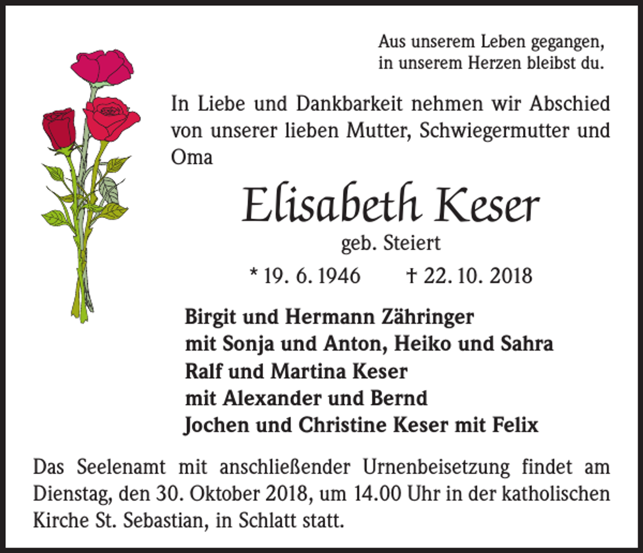 <p>Aus unserem Leben gegangen,<br />in unserem Herzen bleibst du.</p><p>In Liebe und Dankbarkeit nehmen wir Abschied<br />von unserer lieben Mutter, Schwiegermutter und<br />Oma</p><p>Elisabeth Keser<br />geb. Steiert<br />* 19. 6. 1946 † 22. 10. 2018</p><p>Birgit und Hermann Zähringer<br />mit Sonja und Anton, Heiko und Sahra<br />Ralf und Martina Keser<br />mit Alexander und Bernd<br />Jochen und Christine Keser mit Felix<br />Das Seelenamt mit anschließender Urnenbeisetzung findet am<br />Dienstag, den 30. Oktober 2018, um 14.00 Uhr in der katho­lischen<br />Kirche St. Sebastian, in Schlatt statt.</p>