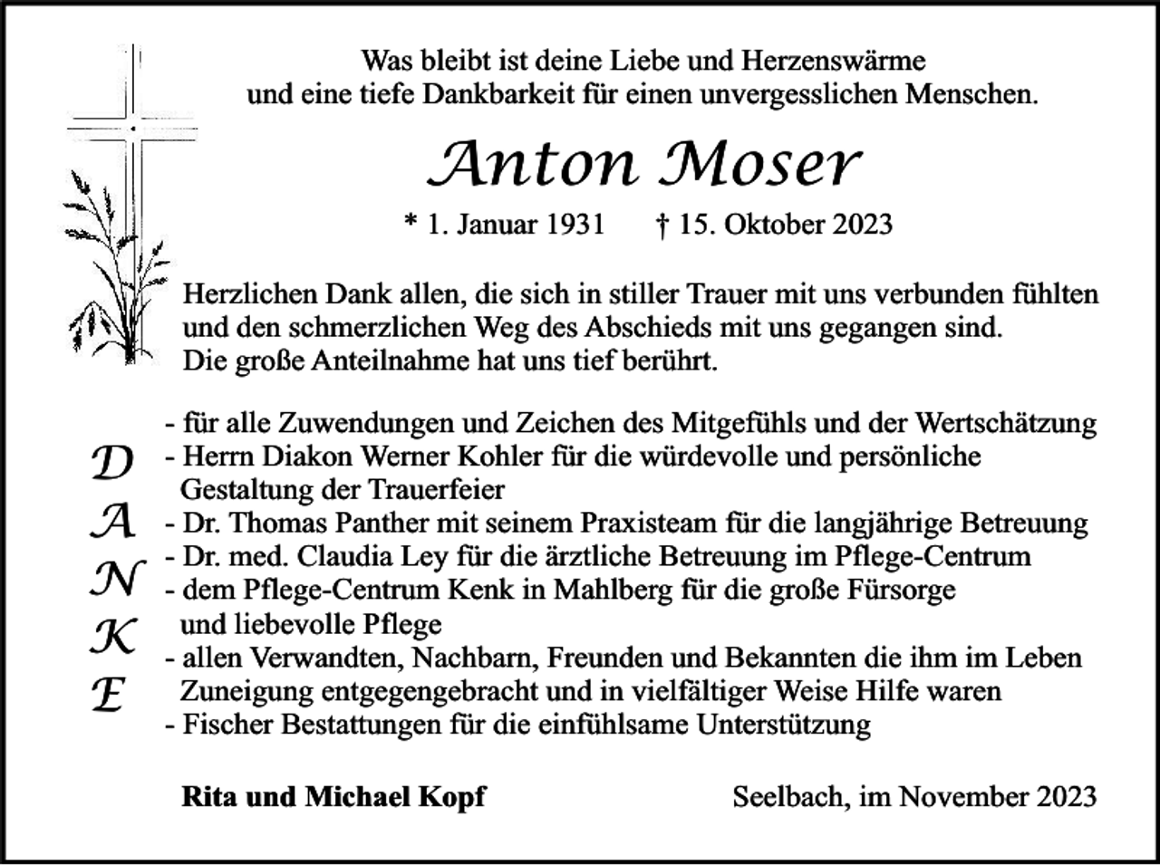 <p>Was bleibt ist deine Liebe und Herzenswärme<br />und eine tiefe Dankbarkeit für einen unvergesslichen Menschen.</p><p>Anton Moser</p><p>* 1. Januar 1931</p><p>† 15. Oktober 2023</p><p>Herzlichen Dank allen, die sich in stiller Trauer mit uns verbunden fühlten<br />und den schmerzlichen Weg des Abschieds mit uns gegangen sind.<br />Die große Anteilnahme hat uns tief berührt.</p><p>D<br />A<br />N<br />K<br />E</p><p>- für alle Zuwendungen und Zeichen des Mitgefühls und der Wertschätzung<br />- Herrn Diakon Werner Kohler für die würdevolle und persönliche<br />Gestaltung der Trauerfeier<br />- Dr. Thomas Panther mit seinem Praxisteam für die langjährige Betreuung<br />- Dr. med. Claudia Ley für die ärztliche Betreuung im Pflege-Centrum<br />- dem Pflege-Centrum Kenk in Mahlberg für die große Fürsorge<br />und liebevolle Pflege<br />- allen Verwandten, Nachbarn, Freunden und Bekannten die ihm im Leben<br />Zuneigung entgegengebracht und in vielfältiger Weise Hilfe waren<br />- Fischer Bestattungen für die einfühlsame Unterstützung<br />Rita und Michael Kopf</p><p>Seelbach, im November 2023</p>