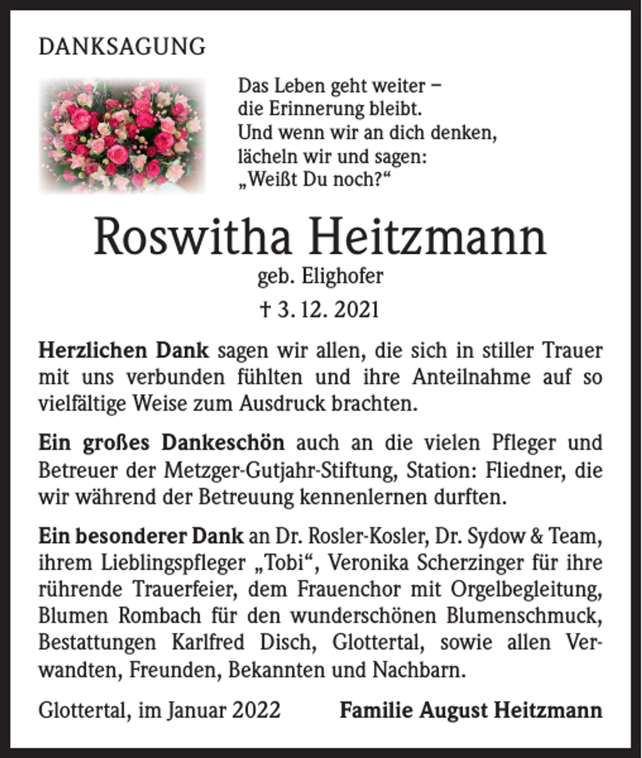 <p>DANKSAGUNG<br />Das Leben geht weiter –<br />die Erinnerung bleibt.<br />Und wenn wir an dich denken,<br />lächeln wir und sagen:<br />„Weißt Du noch?“</p><p>Roswitha Heitzmann<br />geb. Elighofer<br />† 3. 12. 2021</p><p>Herzlichen Dank sagen wir allen, die sich in stiller Trauer<br />mit uns verbunden fühlten und ihre Anteilnahme auf so<br />­vielfältige Weise zum Ausdruck brachten.<br />Ein großes Dankeschön auch an die vielen Pfleger und<br />­Betreuer der Metzger-Gutjahr-Stiftung, Station: Fliedner, die<br />wir während der Betreuung kennenlernen durften.<br />Ein besonderer Dank an Dr. Rosler-Kosler, Dr. Sydow &amp; Team,<br />ihrem Lieblingspfleger „Tobi“, Veronika Scherzinger für ihre<br />rührende Trauerfeier, dem Frauenchor mit Orgelbegleitung,<br />Blumen Rombach für den wunderschönen Blumenschmuck,<br />Bestattungen Karlfred Disch, Glottertal, sowie allen Ver­<br />wandten, Freunden, Bekannten und Nachbarn.<br />Glottertal, im Januar 2022</p><p>Familie August Heitzmann</p>