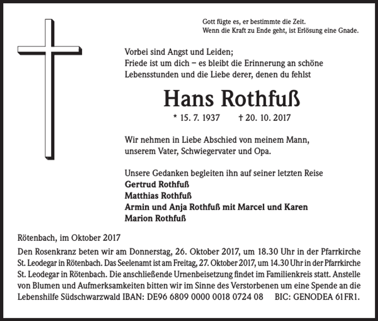 <p>Gott fügte es, er bestimmte die Zeit.<br />Wenn die Kraft zu Ende geht, ist Erlösung eine Gnade.</p><p>Vorbei sind Angst und Leiden;<br />Friede ist um dich – es bleibt die Erinnerung an schöne<br />Lebensstunden und die Liebe derer, denen du fehlst</p><p>Hans Rothfuß<br />* 15. 7. 1937 † 20. 10. 2017</p><p>Wir nehmen in Liebe Abschied von meinem Mann,<br />unserem Vater, Schwiegervater und Opa.<br />Unsere Gedanken begleiten ihn auf seiner letzten Reise<br />Gertrud Rothfuß<br />Matthias Rothfuß<br />Armin und Anja Rothfuß mit Marcel und Karen<br />Marion Rothfuß<br />Rötenbach, im Oktober 2017<br />Den Rosenkranz beten wir am Donnerstag, 26. Oktober 2017, um 18.30 Uhr in der Pfarrkirche<br />St. Leodegar in Rötenbach. Das Seelenamt ist am Freitag, 27. Oktober 2017, um 14.30 Uhr in der Pfarrkirche<br />St. Leodegar in Rötenbach. Die anschließende Urnenbeisetzung findet im Familienkreis statt. Anstelle<br />von Blumen und Aufmerksamkeiten bitten wir im Sinne des Verstorbenen um eine Spende an die<br />Lebenshilfe Südschwarzwald IBAN: DE9809 0018 0724 08 BIC: GENODEA 61FR1.</p>