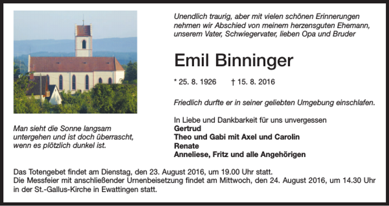 <p>Unendlich traurig, aber mit vielen schönen Erinnerungen<br />nehmen wir Abschied von meinem herzensguten Ehemann,<br />unserem Vater, Schwiegervater, lieben Opa und Bruder</p><p>Emil Binninger<br />* 25. 8. 1926 † 15. 8. 2016<br />Friedlich durfte er in seiner geliebten Umgebung einschlafen.<br />Man sieht die Sonne langsam<br />untergehen und ist doch überrascht,<br />wenn es plötzlich dunkel ist.</p><p>In Liebe und Dankbarkeit für uns unvergessen<br />Gertrud<br />Theo und Gabi mit Axel und Carolin<br />Renate<br />Anneliese, Fritz und alle Angehörigen</p><p>Das Totengebet findet am Dienstag, den 23. August 2016, um 19.00 Uhr statt.<br />Die Messfeier mit anschließender Urnenbeisetzung findet am Mittwoch, den 24. August 2016, um 14.30 Uhr<br />in der St.-Gallus-Kirche in Ewattingen statt.</p>
