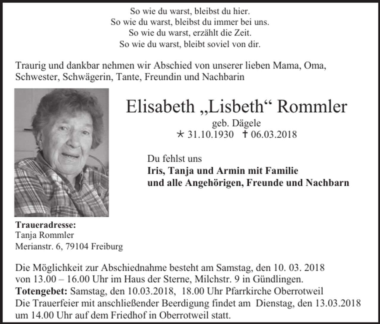 <p>So wie du warst, bleibst du hier.<br />So wie du warst, bleibst du immer bei uns.<br />So wie du warst, erzählt die Zeit.<br />So wie du warst, bleibt soviel von dir.</p><p>Traurig und dankbar nehmen wir Abschied von unserer lieben Mama, Oma,<br />Schwester, Schwägerin, Tante, Freundin und Nachbarin</p><p>Elisabeth „Lisbeth“ Rommler<br />geb. Dägele<br /> 31.10.1930  06.03.2018<br />Du fehlst uns<br />Iris, Tanja und Armin mit Familie<br />und alle Angehörigen, Freunde und Nachbarn</p><p>Traueradresse:<br />Tanja Rommler<br />Merianstr. 6, 79104 Freiburg</p><p>Die Möglichkeit zur Abschiednahme besteht am Samstag, den 10. 03. 2018<br />von 13.00 – 16.00 Uhr im Haus der Sterne, Milchstr. 9 in Gündlingen.<br />Totengebet: Samstag, den 10.03.2018, 18.00 Uhr Pfarrkirche Oberrotweil<br />Die Trauerfeier mit anschließender Beerdigung findet am Dienstag, den 13.03.2018<br />um 14.00 Uhr auf dem Friedhof in Oberrotweil statt.</p>