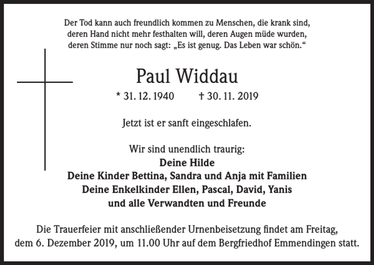 <p>Der Tod kann auch freundlich kommen zu Menschen, die krank sind,<br />deren Hand nicht mehr festhalten will, deren Augen müde wurden,<br />deren Stimme nur noch sagt: „Es ist genug. Das Leben war schön.“</p><p>Paul Widdau<br />* 31. 12. 1940</p><p>† 30. 11. 2019</p><p>Jetzt ist er sanft eingeschlafen.<br />Wir sind unendlich traurig:<br />Deine Hilde<br />Deine Kinder Bettina, Sandra und Anja mit Familien<br />Deine Enkelkinder Ellen, Pascal, David, Yanis<br />und alle Verwandten und Freunde<br />Die Trauerfeier mit anschließender Urnenbeisetzung findet am Freitag,<br />dem 6. Dezember 2019, um 11.00 Uhr auf dem Bergfriedhof Emmendingen statt.</p>