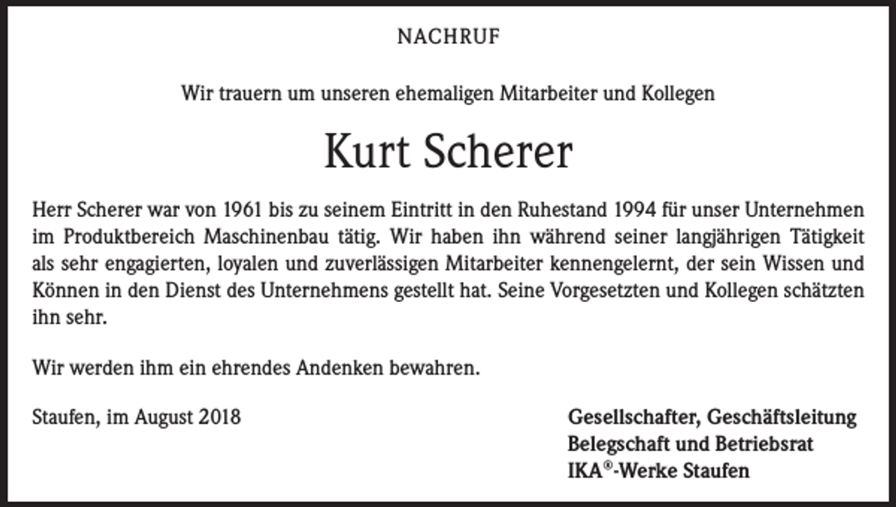 <p>NACHRUF<br />Wir trauern um unseren ehemaligen Mitarbeiter und Kollegen</p><p>Kurt Scherer<br />Herr Scherer war von 1961 bis zu seinem Eintritt in den Ruhestand 1994 für unser ­Unternehmen<br />im Produktbereich Maschinenbau tätig. Wir haben ihn während seiner langjährigen Tätigkeit<br />als sehr engagierten, loyalen und zuverlässigen Mitarbeiter kennengelernt, der sein Wissen und<br />­Können in den Dienst des Unternehmens gestellt hat. Seine Vorgesetzten und Kollegen schätzten<br />ihn sehr.<br />Wir werden ihm ein ehrendes Andenken bewahren.<br />Staufen, im August 2018</p><p>Gesellschafter, Geschäftsleitung<br />Belegschaft und Betriebsrat<br />IKA®-Werke Staufen</p>