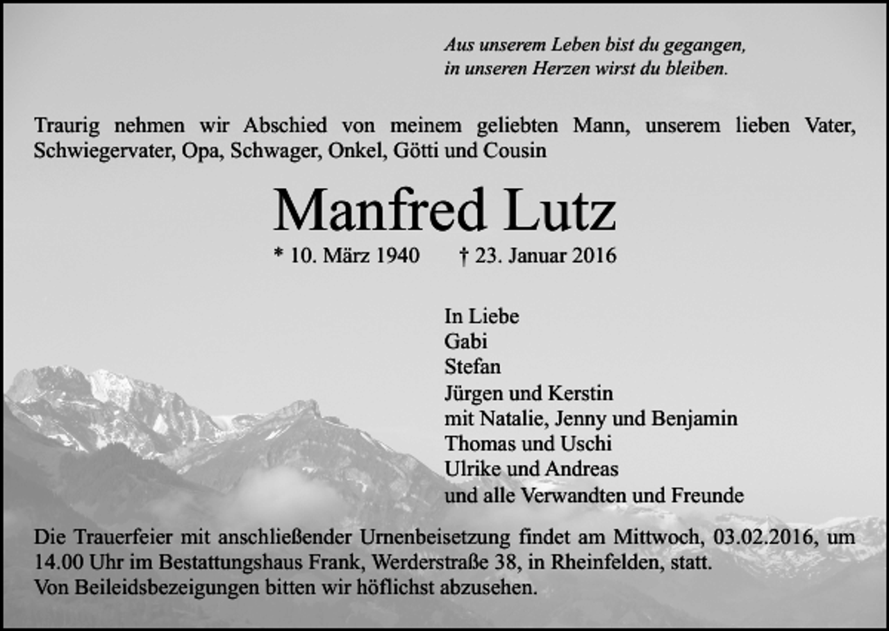 <p>Aus unserem Leben bist du gegangen,<br />in unseren Herzen wirst du bleiben.</p><p>Traurig nehmen wir Abschied von meinem geliebten Mann, unserem lieben Vater,<br />Schwiegervater, Opa, Schwager, Onkel, Götti und Cousin</p><p>Manfred Lutz<br />* 10. März 1940</p><p>† 23. Januar 2016</p><p>In Liebe<br />Gabi<br />Stefan<br />Jürgen und Kerstin<br />mit Natalie, Jenny und Benjamin<br />Thomas und Uschi<br />Ulrike und Andreas<br />und alle Verwandten und Freunde<br />Die Trauerfeier mit anschließender Urnenbeisetzung findet am Mittwoch, 03.02.2016, um<br />14.00 Uhr im Bestattungshaus Frank, Werderstraße 38, in Rheinfelden, statt.<br />Von Beileidsbezeigungen bitten wir höflichst abzusehen.</p>