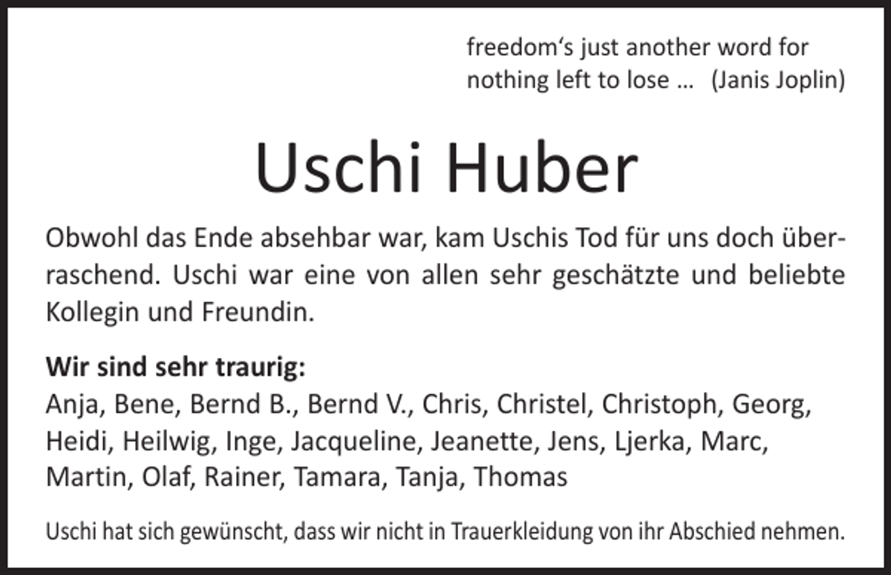 <p>freedom‘s just another word for<br />nothing left to lose … (Janis Joplin)</p><p>Uschi Huber<br />Obwohl das Ende absehbar war, kam Uschis Tod für uns doch überraschend. Uschi war eine von allen sehr geschätzte und beliebte<br />Kollegin und Freundin.<br />Wir sind sehr traurig:<br />Anja, Bene, Bernd B., Bernd V., Chris, Christel, Christoph, Georg,<br />Heidi, Heilwig, Inge, Jacqueline, Jeanette, Jens, Ljerka, Marc,<br />­Martin, Olaf, Rainer, Tamara, Tanja, Thomas<br />Uschi hat sich gewünscht, dass wir nicht in Trauerkleidung von ihr Abschied nehmen.</p>