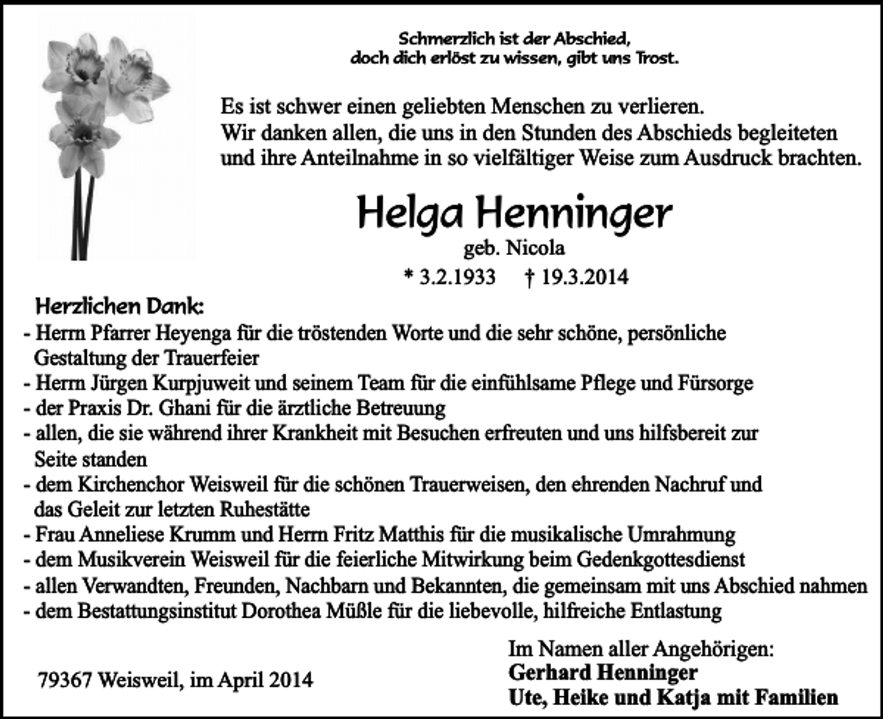 <p>Schmerzlich ist der Abschied,<br />doch dich erlöst zu wissen, gibt uns Trost.</p><p>Es ist schwer einen geliebten Menschen zu verlieren.<br />Wir danken allen, die uns in den Stunden des Abschieds begleiteten<br />und ihre Anteilnahme in so vielfältiger Weise zum Ausdruck brachten.</p><p>Helga Henninger<br />geb. Nicola<br />* 3.2.1933 † 19.3.2014</p><p>Herzlichen Dank:<br />- Herrn Pfarrer Heyenga für die tröstenden Worte und die sehr schöne, persönliche<br />Gestaltung der Trauerfeier<br />- Herrn Jürgen Kurpjuweit und seinem Team für die einfühlsame Pflege und Fürsorge<br />- der Praxis Dr. Ghani für die ärztliche Betreuung<br />- allen, die sie während ihrer Krankheit mit Besuchen erfreuten und uns hilfsbereit zur<br />Seite standen<br />- dem Kirchenchor Weisweil für die schönen Trauerweisen, den ehrenden Nachruf und<br />das Geleit zur letzten Ruhestätte<br />- Frau Anneliese Krumm und Herrn Fritz Matthis für die musikalische Umrahmung<br />- dem Musikverein Weisweil für die feierliche Mitwirkung beim Gedenkgottesdienst<br />- allen Verwandten, Freunden, Nachbarn und Bekannten, die gemeinsam mit uns Abschied nahmen<br />- dem Bestattungsinstitut Dorothea Müßle für die liebevolle, hilfreiche Entlastung<br />79367 Weisweil, im April 2014</p><p>Im Namen aller Angehörigen:<br />Gerhard Henninger<br />Ute, Heike und Katja mit Familien</p>