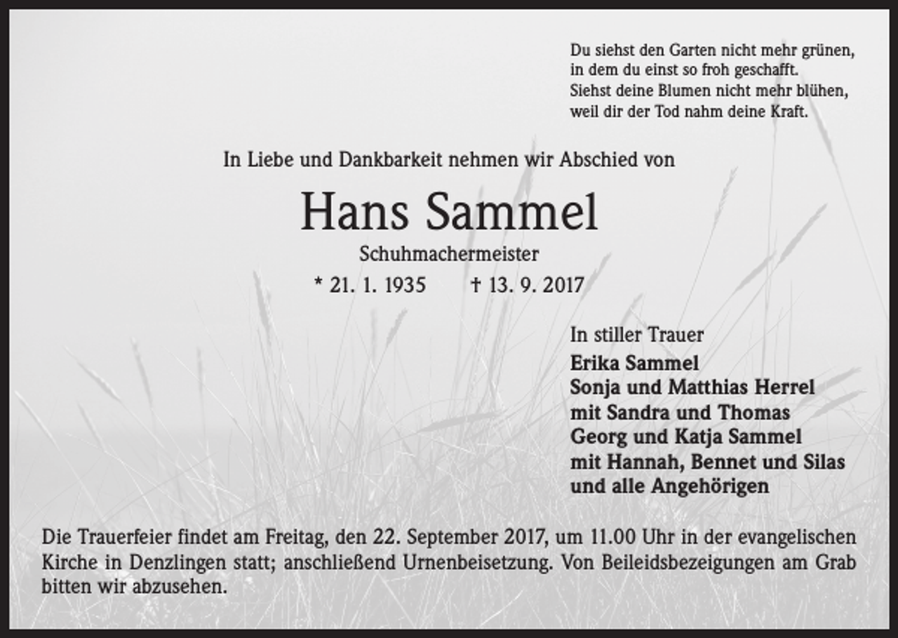 <p>Du siehst den Garten nicht mehr grünen,<br />in dem du einst so froh geschafft.<br />Siehst deine Blumen nicht mehr blühen,<br />weil dir der Tod nahm deine Kraft.</p><p>In Liebe und Dankbarkeit nehmen wir Abschied von</p><p>Hans Sammel<br />Schuhmachermeister<br />* 21. 1. 1935 † 13. 9. 2017</p><p>In stiller Trauer<br />Erika Sammel<br />Sonja und Matthias Herrel<br />mit Sandra und Thomas<br />Georg und Katja Sammel<br />mit Hannah, Bennet und Silas<br />und alle Angehörigen<br />Die Trauerfeier findet am Freitag, den 22. September 2017, um 11.00 Uhr in der evangelischen<br />Kirche in Denzlingen statt; anschließend Urnenbeisetzung. Von Beileidsbezeigungen am Grab<br />bitten wir abzusehen.</p>