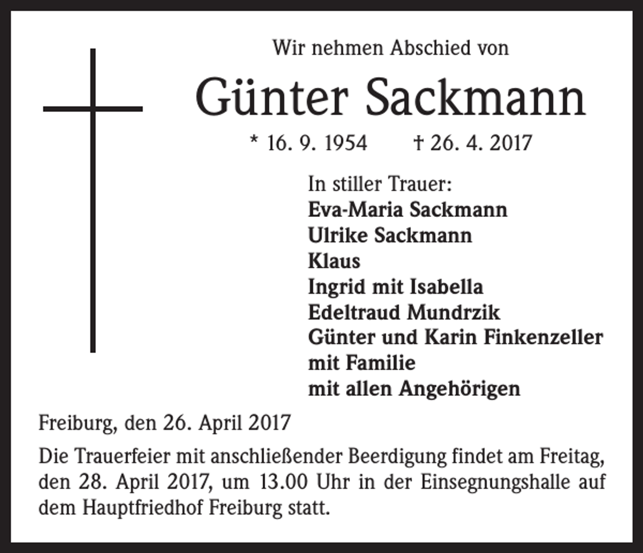 <p>Wir nehmen Abschied von</p><p>Günter Sackmann<br />* 16. 9. 1954 † 26. 4. 2017<br />In stiller Trauer:<br />Eva-Maria Sackmann<br />Ulrike Sackmann<br />Klaus<br />Ingrid mit Isabella<br />Edeltraud Mundrzik<br />Günter und Karin Finkenzeller<br />mit Familie<br />mit allen Angehörigen<br />Freiburg, den 26. April 2017<br />Die Trauerfeier mit anschließender Beerdigung findet am Freitag,<br />den 28. April 2017, um 13.00 Uhr in der Einsegnungshalle auf<br />dem Hauptfriedhof Freiburg statt.</p>