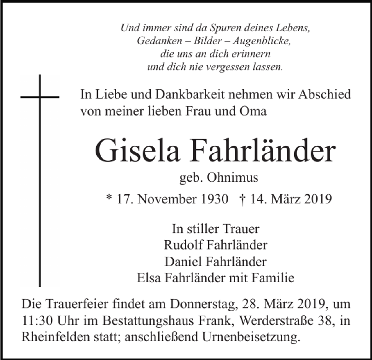 <p>Und immer sind da Spuren deines Lebens,<br />Gedanken – Bilder – Augenblicke,<br />die uns an dich erinnern<br />und dich nie vergessen lassen.</p><p>In Liebe und Dankbarkeit nehmen wir Abschied<br />von meiner lieben Frau und Oma</p><p>Gisela Fahrländer<br />geb. Ohnimus<br />* 17. November 1930 † 14. März 2019<br />In stiller Trauer<br />Rudolf Fahrländer<br />Daniel Fahrländer<br />Elsa Fahrländer mit Familie<br />Die Trauerfeier findet am Donnerstag, 28. März 2019, um<br />11:30 Uhr im Bestattungshaus Frank, Werderstraße 38, in<br />Rheinfelden statt; anschließend Urnenbeisetzung.</p>