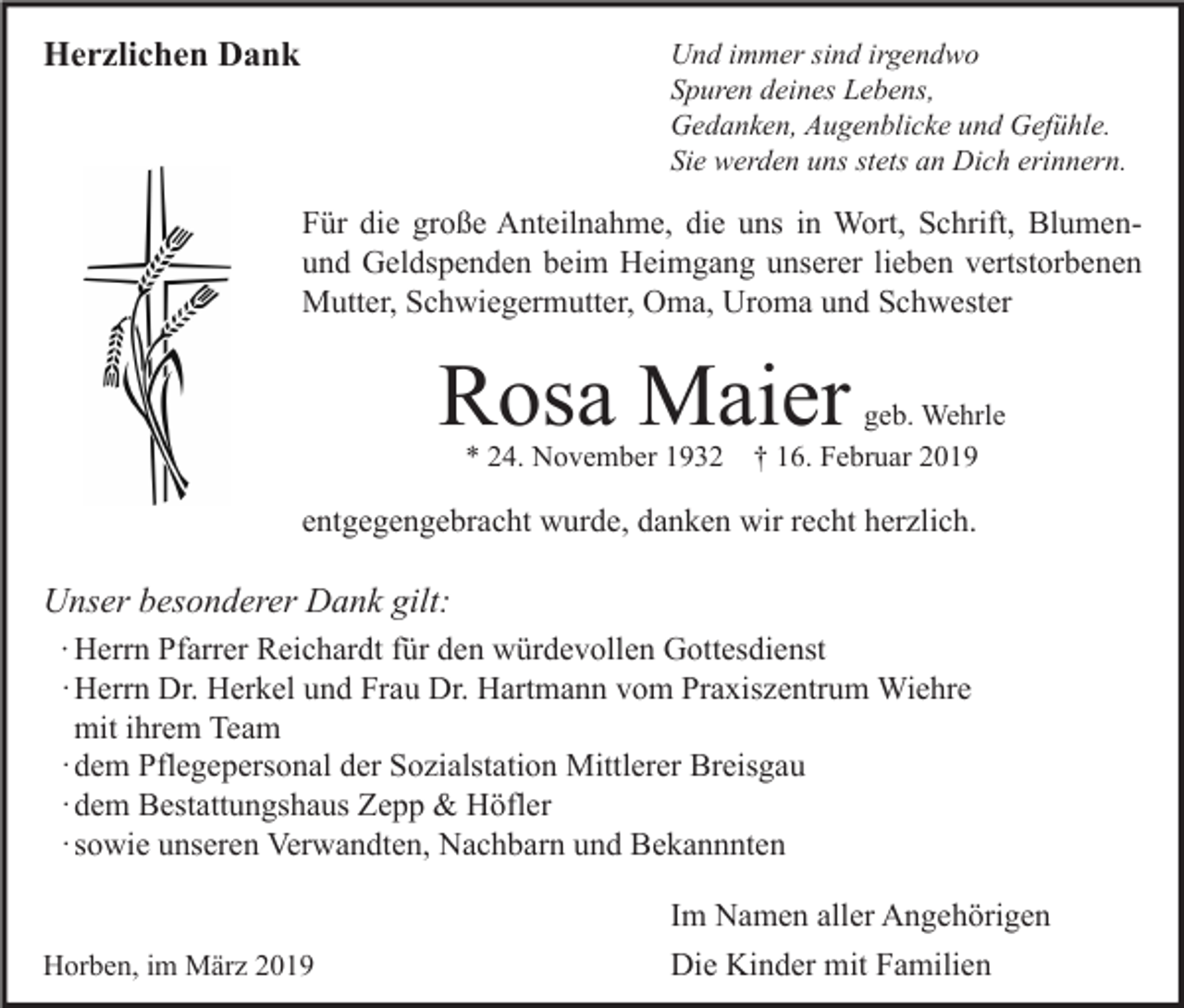 <p>Herzlichen Dank</p><p>Und immer sind irgendwo<br />Spuren deines Lebens,<br />Gedanken, Augenblicke und Gefühle.<br />Sie werden uns stets an Dich erinnern.</p><p>Für die große Anteilnahme, die uns in Wort, Schrift, Blumenund Geldspenden beim Heimgang unserer lieben vertstorbenen<br />Mutter, Schwiegermutter, Oma, Uroma und Schwester</p><p>Rosa Maier<br />* 24. November 1932</p><p>geb. Wehrle<br />† 16. Februar 2019</p><p>entgegengebracht wurde, danken wir recht herzlich.</p><p>Unser besonderer Dank gilt:<br />∙ Herrn Pfarrer Reichardt für den würdevollen Gottesdienst<br />· Herrn Dr. Herkel und Frau Dr. Hartmann vom Praxiszentrum Wiehre<br />mit ihrem Team<br />· dem Pflegepersonal der Sozialstation Mittlerer Breisgau<br />· dem Bestattungshaus Zepp &amp; Höfler<br />· sowie unseren Verwandten, Nachbarn und Bekannnten<br />Horben, im März 2019</p><p>Im Namen aller Angehörigen<br />Die Kinder mit Familien</p>
