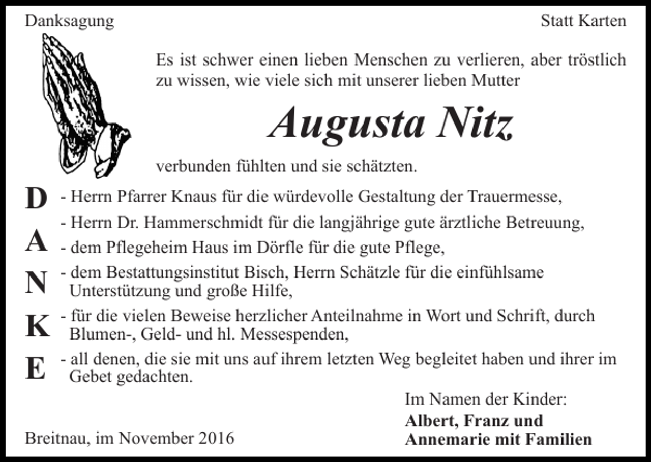 <p>Danksagung</p><p>Statt Karten<br />Es ist schwer einen lieben Menschen zu verlieren, aber tröstlich<br />zu wissen, wie viele sich mit unserer lieben Mutter</p><p>Augusta Nitz<br />verbunden fühlten und sie schätzten.</p><p>D<br />A<br />N<br />K<br />E</p><p>- Herrn Pfarrer Knaus für die würdevolle Gestaltung der Trauermesse,<br />- Herrn Dr. Hammerschmidt für die langjährige gute ärztliche Betreuung,<br />- dem Pflegeheim Haus im Dörfle für die gute Pflege,<br />- dem Bestattungsinstitut Bisch, Herrn Schätzle für die einfühlsame<br />Unterstützung und große Hilfe,<br />- für die vielen Beweise herzlicher Anteilnahme in Wort und Schrift, durch<br />Blumen-, Geld- und hl. Messespenden,<br />- all denen, die sie mit uns auf ihrem letzten Weg begleitet haben und ihrer im<br />Gebet gedachten.<br />Im Namen der Kinder:<br />Albert, Franz und<br />Breitnau, im November 2016<br />Annemarie mit Familien</p>