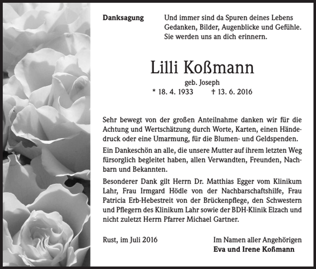<p>Danksagung</p><p>nd immer sind da Spuren deines Lebens<br />U<br />Gedanken, Bilder, Augenblicke und Gefühle.<br />Sie werden uns an dich erinnern.</p><p>Lilli Koßmann<br />geb. Joseph<br />* 18. 4. 1933 † 13. 6. 2016</p><p>Sehr bewegt von der großen Anteilnahme danken wir für die<br />Achtung und Wertschätzung durch Worte, Karten, einen Händedruck oder eine Umarmung, für die Blumen- und Geldspenden.<br />Ein Dankeschön an alle, die unsere Mutter auf ihrem letzten Weg<br />fürsorglich begleitet haben, allen Verwandten, Freunden, Nachbarn und Bekannten.<br />Besonderer Dank gilt Herrn Dr. Matthias Egger vom Klinikum<br />Lahr, Frau Irmgard Hödle von der Nachbarschaftshilfe, Frau<br />Patricia Erb-Hebestreit von der Brückenpflege, den Schwestern<br />und Pflegern des Klinikum Lahr sowie der BDH-Klinik Elzach und<br />nicht zuletzt Herrn Pfarrer Michael Gartner.<br />Rust, im Juli 2016</p><p>Im Namen aller Angehörigen<br />Eva und Irene Koßmann</p>