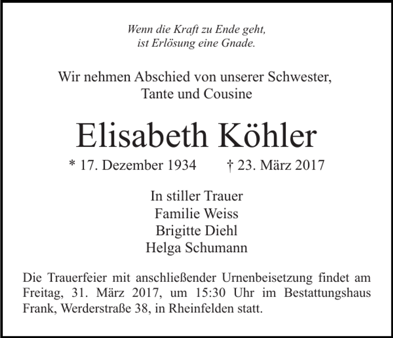 <p>Wenn die Kraft zu Ende geht,<br />ist Erlösung eine Gnade.</p><p>Wir nehmen Abschied von unserer Schwester,<br />Tante und Cousine</p><p>Elisabeth Köhler<br />* 17. Dezember 1934</p><p>† 23. März 2017</p><p>In stiller Trauer<br />Familie Weiss<br />Brigitte Diehl<br />Helga Schumann<br />Die Trauerfeier mit anschließender Urnenbeisetzung findet am<br />Freitag, 31. März 2017, um 15:30 Uhr im Bestattungshaus<br />Frank, Werderstraße 38, in Rheinfelden statt.</p>