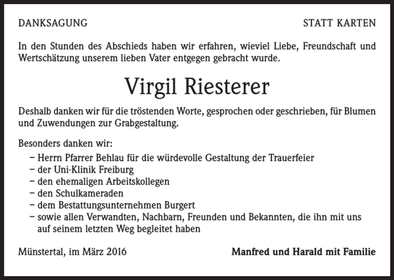 <p>DANKSAGUNG</p><p>STATT KARTEN</p><p>In den Stunden des Abschieds haben wir erfahren, wieviel Liebe, Freundschaft und<br />Wertschätzung unserem lieben Vater entgegen gebracht wurde.</p><p>Virgil Riesterer<br />Deshalb danken wir für die tröstenden Worte, gesprochen oder geschrieben, für Blumen<br />und Zuwendungen zur Grabgestaltung.<br />Besonders danken wir:<br />– Herrn Pfarrer Behlau für die würdevolle Gestaltung der Trauerfeier<br />– der Uni-Klinik Freiburg<br />– den ehemaligen Arbeitskollegen<br />– den Schulkameraden<br />– dem Bestattungsunternehmen Burgert<br />– sowie allen Verwandten, Nachbarn, Freunden und Bekannten, die ihn mit uns<br />auf seinem letzten Weg begleitet haben<br />Münstertal, im März 2016</p><p>Manfred und Harald mit Familie</p>