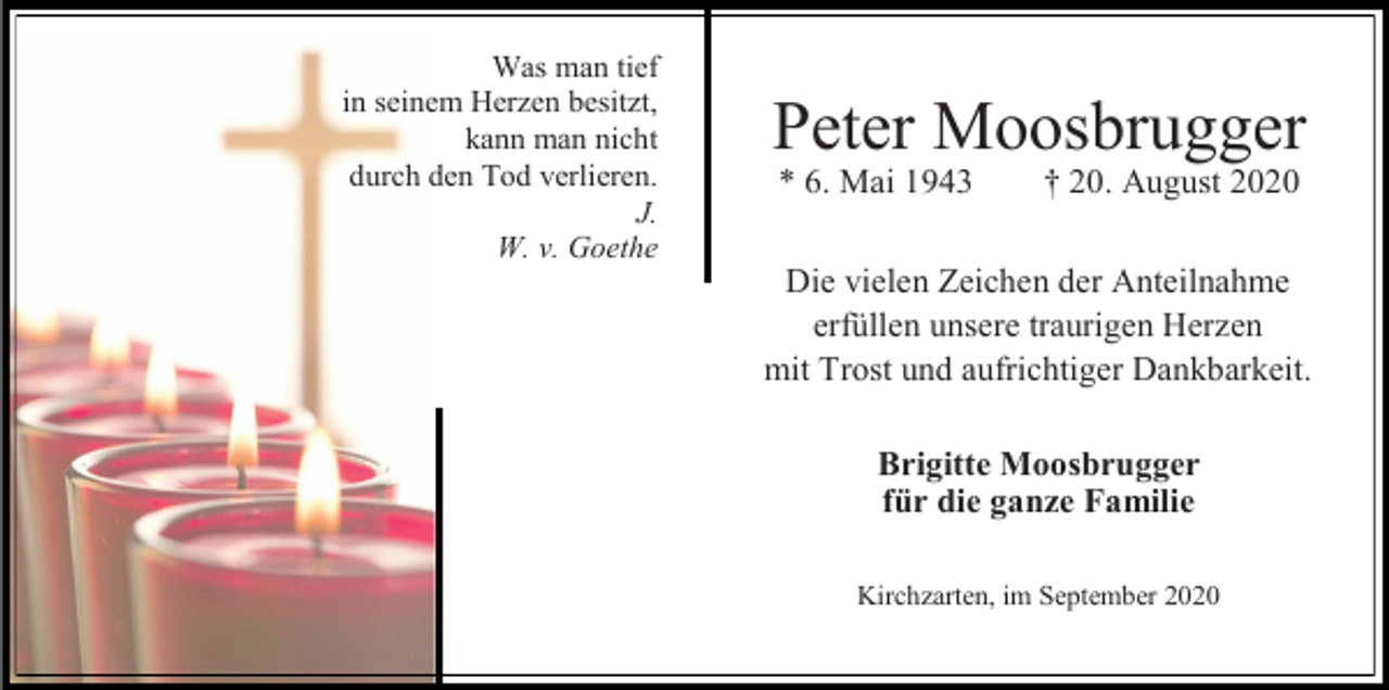 <p>Was man tief<br />in seinem Herzen besitzt,<br />kann man nicht<br />durch den Tod verlieren.<br />J.<br />W. v. Goethe</p><p>Peter Moosbrugger<br />* 6. Mai 1943</p><p>† 20. August 2020</p><p>Die vielen Zeichen der Anteilnahme<br />erfüllen unsere traurigen Herzen<br />mit Trost und aufrichtiger Dankbarkeit.<br />Brigitte Moosbrugger<br />für die ganze Familie<br />Kirchzarten, im September 2020</p>