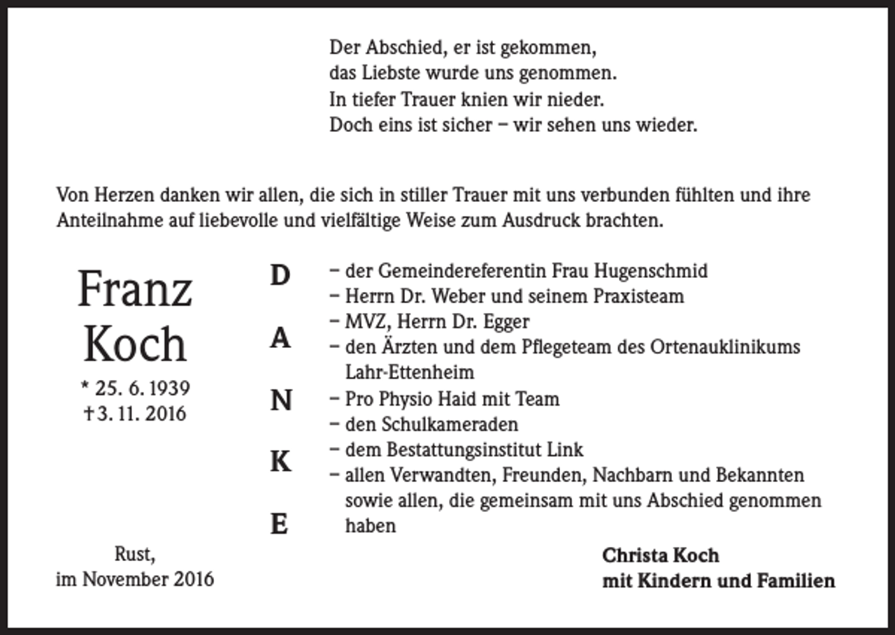 <p>Der Abschied, er ist gekommen,<br />das Liebste wurde uns genommen.<br />In tiefer Trauer knien wir nieder.<br />Doch eins ist sicher – wir sehen uns wieder.<br />Von Herzen danken wir allen, die sich in stiller Trauer mit uns verbunden fühlten und ihre<br />Anteilnahme auf liebevolle und vielfältige Weise zum Ausdruck brachten.</p><p>Franz<br />Koch</p><p>D</p><p>* 25. 6. 1939<br />† 3. 11. 2016</p><p>N</p><p>A</p><p>K<br />Rust,<br />im November 2016</p><p>E</p><p>– der Gemeindereferentin Frau Hugenschmid<br />– Herrn Dr. Weber und seinem Praxisteam<br />– MVZ, Herrn Dr. Egger<br />– den Ärzten und dem Pflegeteam des Ortenauklinikums<br />Lahr-Ettenheim<br />– Pro Physio Haid mit Team<br />– den Schulkameraden<br />– dem Bestattungsinstitut Link<br />– allen Verwandten, Freunden, Nachbarn und Bekannten<br />sowie allen, die gemeinsam mit uns Abschied genommen<br />haben<br />Christa Koch<br />mit Kindern und Familien</p>