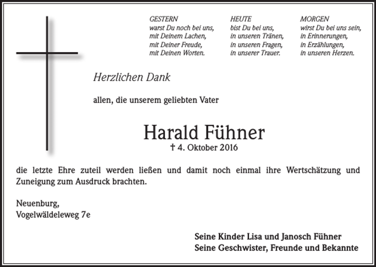 <p>GESTERN<br />warst Du noch bei uns,<br />mit Deinem Lachen,<br />mit Deiner Freude,<br />mit Deinen Worten.</p><p>HEUTE<br />bist Du bei uns,<br />in unseren Tränen,<br />in unseren Fragen,<br />in unserer Trauer.</p><p>MORGEN<br />wirst Du bei uns sein,<br />in Erinnerungen,<br />in Erzählungen,<br />in unseren Herzen.</p><p>Herzlichen Dank<br />allen, die unserem geliebten Vater</p><p>Harald Fühner<br />† 4. Oktober 2016</p><p>die letzte Ehre zuteil werden ließen und damit noch einmal ihre Wertschätzung und<br />Zuneigung zum Ausdruck brachten.<br />Neuenburg,<br />Vogelwäldeleweg 7e<br />Seine Kinder Lisa und Janosch Fühner<br />Seine Geschwister, Freunde und Bekannte</p>