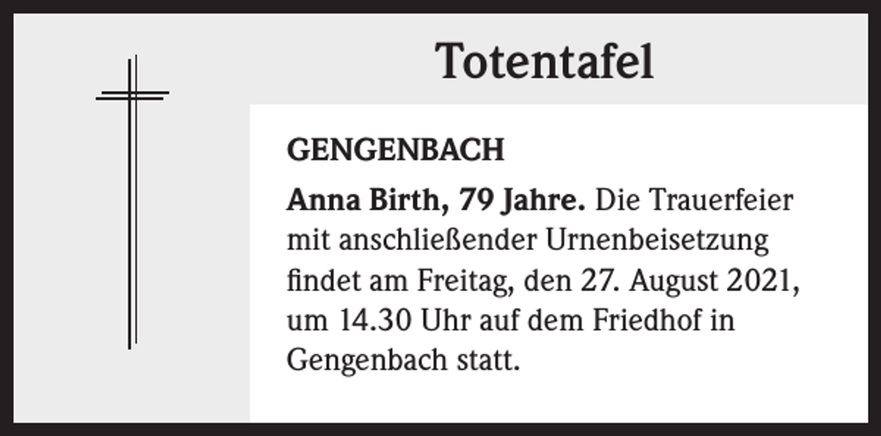 <p>Totentafel<br />GENGENBACH<br />Anna Birth, 79 Jahre. Die Trauerfeier<br />mit anschließender Urnenbeisetzung<br />findet am Freitag, den 27. August 2021,<br />um 14.30 Uhr auf dem Friedhof in<br />Gengenbach statt.</p>