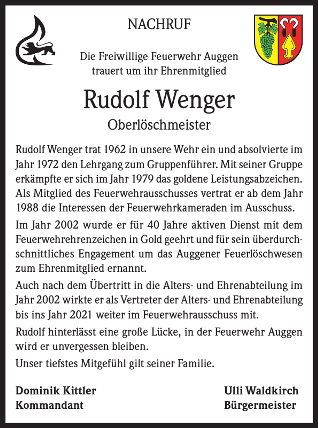 <p>NACHRUF<br />Die Freiwillige Feuerwehr Auggen<br />trauert um ihr Ehrenmitglied</p><p>Rudolf Wenger<br />Oberlöschmeister<br />Rudolf Wenger trat 1962 in unsere Wehr ein und absolvierte im<br />Jahr 1972 den Lehrgang zum Gruppenführer. Mit seiner Gruppe<br />erkämpfte er sich im Jahr 1979 das goldene Leistungsabzeichen.<br />Als Mitglied des Feuerwehrausschusses vertrat er ab dem Jahr<br />1988 die Interessen der Feuerwehrkameraden im Ausschuss.<br />Im Jahr 2002 wurde er für 40 Jahre aktiven Dienst mit dem<br />Feuerwehrehrenzeichen in Gold geehrt und für sein überdurchschnittliches Engagement um das Auggener Feuerlöschwesen<br />zum Ehrenmitglied ernannt.<br />Auch nach dem Übertritt in die Alters- und Ehrenabteilung im<br />Jahr 2002 wirkte er als Vertreter der Alters- und Ehrenabteilung<br />bis ins Jahr 2021 weiter im Feuerwehrausschuss mit.<br />Rudolf hinterlässt eine große Lücke, in der Feuerwehr Auggen<br />wird er unvergessen bleiben.<br />Unser tiefstes Mitgefühl gilt seiner Familie.<br />Dominik Kittler<br />Ulli Waldkirch<br />Kommandant Bürgermeister</p>