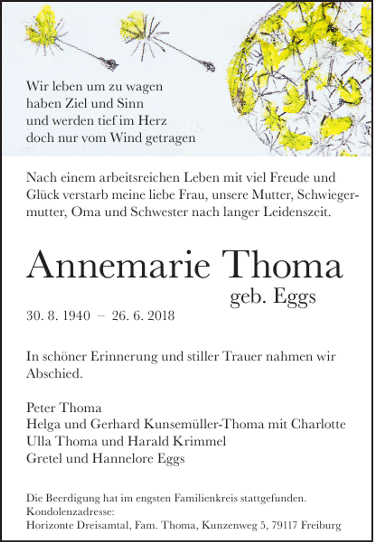 <p>Wir leben um zu wagen<br />haben Ziel und Sinn<br />und werden tief im Herz<br />doch nur vom Wind getragen<br />Nach einem arbeitsreichen Leben mit viel Freude und<br />Glück verstarb meine liebe Frau, unsere Mutter, Schwieger­<br />mutter, Oma und Schwester nach langer Leidenszeit.</p><p>Annemarie Thoma</p><p>30. 8. 1940 – 26. 6. 2018</p><p>geb. Eggs</p><p>In schöner Erinnerung und stiller Trauer nahmen wir<br />Abschied.<br />Peter Thoma<br />Helga und Gerhard Kunsemüller-Thoma mit Charlotte<br />Ulla Thoma und Harald Krimmel<br />Gretel und Hannelore Eggs<br />Die Beerdigung hat im engsten Familienkreis stattgefunden.<br />Kondolenzadresse:<br />Horizonte Dreisamtal, Fam. Thoma, Kunzenweg 5, 79117 Freiburg</p>
