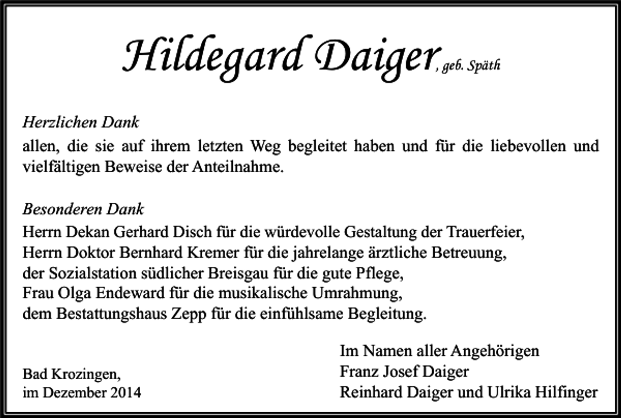 <p>Hildegard Daiger</p><p>, geb. Späth</p><p>Herzlichen Dank<br />allen, die sie auf ihrem letzten Weg begleitet haben und für die liebevollen und<br />vielfältigen Beweise der Anteilnahme.<br />Besonderen Dank<br />Herrn Dekan Gerhard Disch für die würdevolle Gestaltung der Trauerfeier,<br />Herrn Doktor Bernhard Kremer für die jahrelange ärztliche Betreuung,<br />der Sozialstation südlicher Breisgau für die gute Pflege,<br />Frau Olga Endeward für die musikalische Umrahmung,<br />dem Bestattungshaus Zepp für die einfühlsame Begleitung.<br />Bad Krozingen,<br />im Dezember 2014</p><p>Im Namen aller Angehörigen<br />Franz Josef Daiger<br />Reinhard Daiger und Ulrika Hilfinger</p>